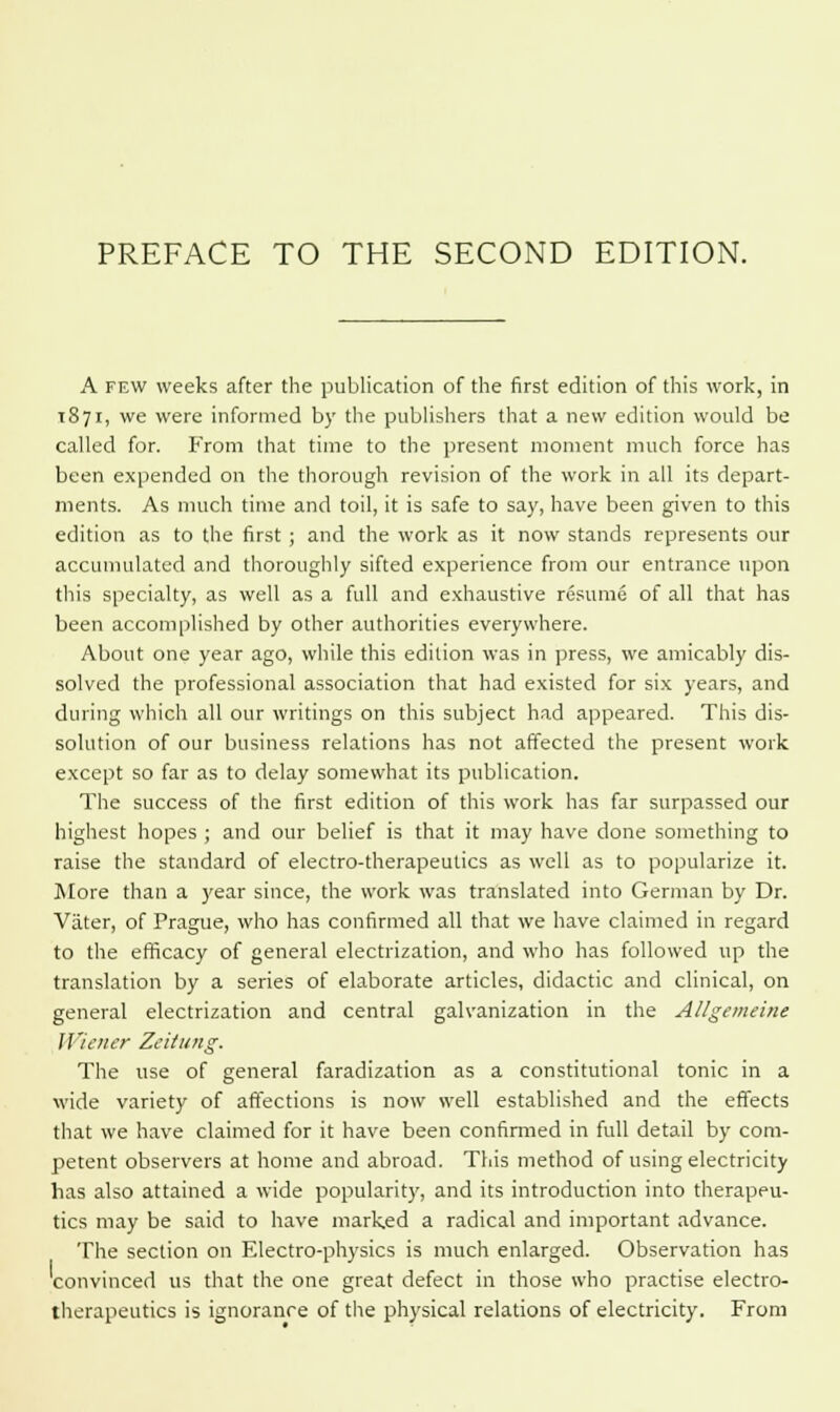 A few weeks after the publication of the first edition of this work, in T871, we were informed by the publishers that a new edition would be called for. From that time to the present moment much force has been expended on the thorough revision of the work in all its depart- ments. As much time and toil, it is safe to say, have been given to this edition as to the first ; and the work as it now stands represents our accumulated and thoroughly sifted experience from our entrance upon this specialty, as well as a full and exhaustive resume of all that has been accomplished by other authorities everywhere. About one year ago, while this edition was in press, we amicably dis- solved the professional association that had existed for six years, and during which all our writings on this subject had appeared. This dis- solution of our business relations has not affected the present work except so far as to delay somewhat its publication. The success of the first edition of this work has far surpassed our highest hopes ; and our belief is that it may have done something to raise the standard of electro-therapeutics as well as to popularize it. More than a year since, the work was translated into German by Dr. Vater, of Prague, who has confirmed all that we have claimed in regard to the efficacy of general electrization, and who has followed up the translation by a series of elaborate articles, didactic and clinical, on general electrization and central galvanization in the Allgemeine Wiener Zeitung. The use of general faradization as a constitutional tonic in a wide variety of affections is now well established and the effects that we have claimed for it have been confirmed in full detail by com- petent observers at home and abroad. This method of using electricity has also attained a wide popularity, and its introduction into therapeu- tics may be said to have marked a radical and important advance. The section on Electro-physics is much enlarged. Observation has convinced us that the one great defect in those who practise electro- therapeutics is ignorance of the physical relations of electricity. From