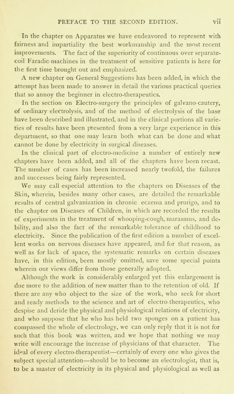 In the chapter on Apparatus we have endeavored to represent with fairness and impartiality the best workmanship and the most recent improvements. The fact of the superiority of continuous over separate- coil Faradic-machines in the treatment of sensitive patients is here for the first time brought out and emphasized. A new chapter on General Suggestions has been added, in which the attempt has been made to answer in detail the various practical queries that so annoy the beginner in electro-therapeutics. In the section on Electro-surgery the principles of galvano-cautery, of ordinary electrolysis, and of the method of electrolysis of the base have been described and illustrated, and in the clinical portions all varie- ties of results have been presented from a very large experience in this department, so that one may learn both what can be done and what cannot be done by electricity in surgical diseases. In the clinical part of electro-medicine a number of entirely new chapters have been added, and all of the chapters have been recast. The number of cases has been increased nearly twofold, the failures and successes being fairly represented. We may call especial attention to the chapters on Diseases of the Skin, wherein, besides many other cases, are detailed the remarkable results of central galvanization in chronic eczema and prurigo, and to the chapter on Diseases of Children, in which are recorded the results of experiments in the treatment of whooping-cough, marasmus, and de- bility, and also the fact of the remarkable tolerance of childhood to electricity. Since the publication of the first edition a number of excel- lent works on nervous diseases have appeared, and for that reason, as well as for lack of space, the systematic remarks on certain diseases have, in this edition, been mostly omitted, save some special points wherein our views differ from those generally adopted. Although the work is considerably enlarged yet this enlargement is due more to the addition of new matter than to the retention of old. If there are any who object to the size of the work, who seek for short and ready methods to the science and art of electrotherapeutics, who despise and deride the physical and physiological relations of electricity, and who suppose that he who has held two sponges on a patient has compassed the whole of electrology, we can only reply that it is not for such that this book was written, and we hope that nothing we may write will encourage the increase of physicians of that character. The ideal of every electro-therapeutist—certainly of every one who gives the subject special attention—should be to become an electrologist, that is, to be a master of electricity in its physical and physiological as well as