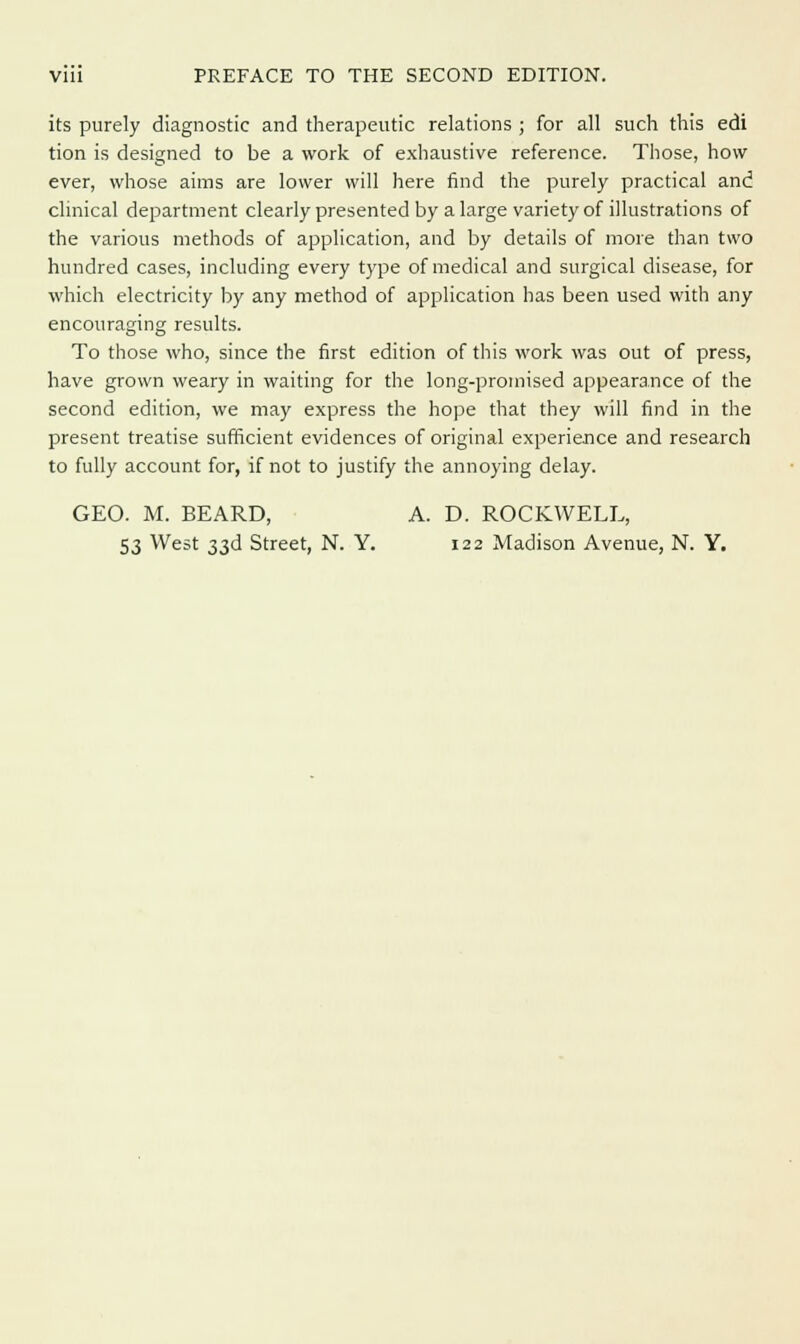 its purely diagnostic and therapeutic relations ; for all such this edi tion is designed to be a work of exhaustive reference. Those, how ever, whose aims are lower will here find the purely practical and clinical department clearly presented by a large variety of illustrations of the various methods of application, and by details of more than two hundred cases, including every type of medical and surgical disease, for which electricity by any method of application has been used with any encouraging results. To those who, since the first edition of this work was out of press, have grown weary in waiting for the long-promised appearance of the second edition, we may express the hope that they will find in the present treatise sufficient evidences of original experience and research to fully account for, if not to justify the annoying delay. GEO. M. BEARD, A. D. ROCKWELL, 53 West 33d Street, N. Y. 122 Madison Avenue, N. Y.