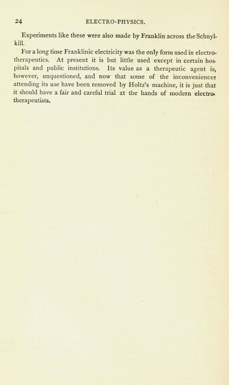 Experiments like these were also made by Franklin across the Schuyl- kill. P'or a long time Franklinic electricity was the only form used in electro- therapeutics. At present it is but little used except in certain hos- pitals and public institutions. Its value as a therapeutic agent is, however, unquestioned, and now that some of the inconveniences attending its use have been removed by Holtz's machine, it is just that it should have a fair and careful trial at the hands of modern electro- therapeutists.