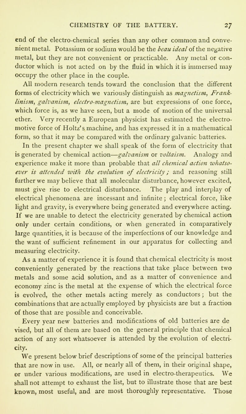 CHEMISTRY OF THE BATTERY. 2J end of the electro-chemical series than any other common and conve- nient metal. Potassium or sodium would be the beau ideal of the negative metal, but they are not convenient or practicable. Any metal or con- ductor which is not acted on by the fluid in which it is immersed may occupy the other place in the couple. All modern research tends toward the conclusion that the different forms of electricity which we variously distinguish as magnetism, Frank- linism, galvanism, electro-magnetism, are but expressions of one force, which force is, as we have seen, but a mode of motion of the universal ether. Very recently a European physicist has estimated the electro- motive force of Holtz's machine, and has expressed it in a mathematical form, so that it may be compared with the ordinary galvanic batteries. In the present chapter we shall speak of the form of electricity that is generated by chemical action—galvanism or voltaism. Analogy and experience make it more than probable that all chemical action whatso- ever is attended with the evolution of electricity; and reasoning still further we may believe that all molecular disturbance, however excited, must give rise to electrical disturbance. The play and interplay of electrical phenomena are incessant and infinite; electrical force, like light and gravity, is everywhere being generated and everywhere acting. If we are unable to detect the electricity generated by chemical action only under certain conditions, or when generated in comparatively large quantities, it is because of the imperfections of our knowledge and the want of sufficient refinement in our apparatus for collecting and measuring electricity. As a matter of experience it is found that chemical electricity is most conveniently generated by the reactions that take place between two metals and some acid solution, and as a matter of convenience and economy zinc is the metal at the expense of which the electrical force is evolved, the other metals acting merely as conductors; but the combinations that are actually employed by physicists are but a fraction of those that are possible and conceivable. Every year new batteries and modifications of old batteries are de vised, but all of them are based on the general principle that chemical action of any sort whatsoever is attended by the evolution of electri- city. We present below brief descriptions of some of the principal batteries that are now in use. All, or nearly all of them, in their original shape, or under various modifications, are used in electro-therapeutics. We shall not attempt to exhaust the list, but to illustrate those that are best known, most useful, and are most thoroughly representative. Those