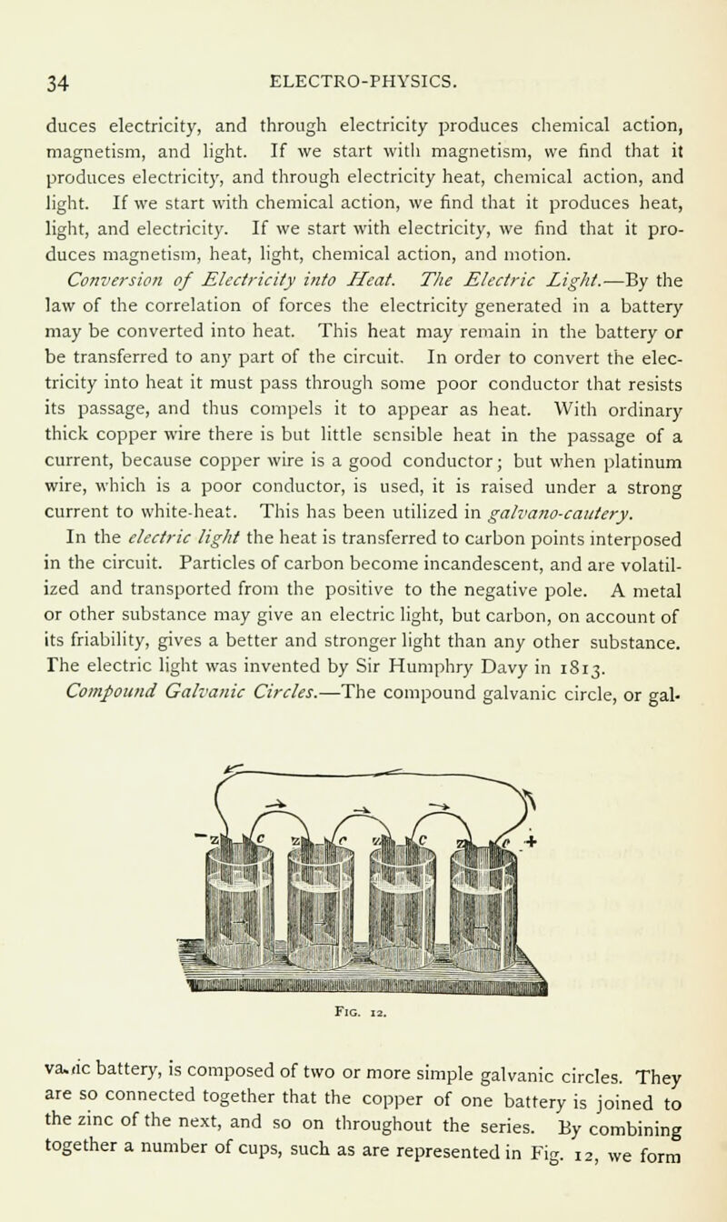 duces electricity, and through electricity produces chemical action, magnetism, and light. If we start with magnetism, we find that it produces electricity, and through electricity heat, chemical action, and light. If we start with chemical action, we find that it produces heat, light, and electricity. If we start with electricity, we find that it pro- duces magnetism, heat, light, chemical action, and motion. Conversion of Electricity into Heat. The Electric Light.—By the law of the correlation of forces the electricity generated in a battery may be converted into heat. This heat may remain in the battery or be transferred to any part of the circuit. In order to convert the elec- tricity into heat it must pass through some poor conductor that resists its passage, and thus compels it to appear as heat. With ordinary thick copper wire there is but little sensible heat in the passage of a current, because copper wire is a good conductor; but when platinum wire, which is a poor conductor, is used, it is raised under a strong current to white-heat. This has been utilized in galva?io-caidery. In the electric light the heat is transferred to carbon points interposed in the circuit. Particles of carbon become incandescent, and are volatil- ized and transported from the positive to the negative pole. A metal or other substance may give an electric light, but carbon, on account of its friability, gives a better and stronger light than any other substance. The electric light was invented by Sir Humphry Davy in 1813. Compound Galvanic Circles.—The compound galvanic circle, or gal- tu—:. -. .■■ ■ nm Fig. 12. va.nc battery, is composed of two or more simple galvanic circles. They are so connected together that the copper of one battery is joined to the zinc of the next, and so on throughout the series. By combining together a number of cups, such as are represented in Fig. 12, we form