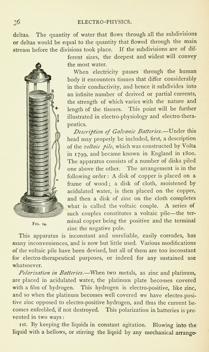 deltas. The quantity of water that flows through all the subdivisions or deltas would be equal to the quantity that flowed through the main stream before the divisions took place. If the subdivisions are of dif- ferent sizes, the deepest and widest will convey the most water. When electricity passes through the human body it encounters tissues that differ considerably in their conductivity, and hence it subdivides into an infinite number of derived or partial currents, the strength of which varies with the nature and length of the tissues. This point will be further illustrated in electro-physiology and electro-thera- peutics. Description of Galvanic Batteries.—Under this head may properly be included, first, a description of the voltaic pile, which was constructed by Volta in 1799, and became known in England in 1800. The apparatus consists of a number of disks piled one above the other. The arrangement is in the following order : A disk of copper is placed on a frame of wood; a disk of cloth, moistened by acidulated water, is then placed on the copper, and then a disk of zinc on the cloth completes what is called the voltaic couple. A series of such couples constitutes a voltaic pile—the ter- minal copper being the positive and the terminal zinc the negative pole. This apparatus is inconstant and unreliable, easily corrodes, has many inconveniences, and is now but little used. Various modifications of the voltaic pile have been devised, but all of them are too inconstant for electro-therapeutical purposes, or indeed for any sustained use whatsoever. Polarization in Batteries.—When two metals, as zinc and platinum, are placed in acidulated water, the platinum plate becomes covered with a film of hydrogen. This hydrogen is electro-positive, like zinc, and so when the platinum becomes well covered we have electro-posi- tive zinc opposed to electro-positive hydrogen, and thus the current be- comes enfeebled, if not destroyed. This polarization in batteries is pre- vented in two ways : 1st. By keeping the liquids in constant agitation. Blowing into the liquid with a bellows, or stirring the liquid by any mechanical arrange-