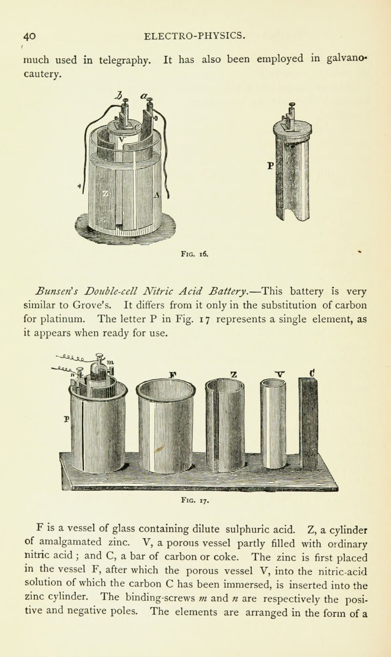 much used in telegraphy. It has also been employed in galvano- cautery. Fig. 16. Bunseris Double-cell Nitric Acid Battery.—This battery is very similar to Grove's. It differs from it only in the substitution of carbon for platinum. The letter P in Fig. 17 represents a single element, as it appears when ready for use. ~^ Fig. 17. F is a vessel of glass containing dilute sulphuric acid. Z, a cylinder of amalgamated zinc. V, a porous vessel partly filled with ordinary nitric acid ; and C, a bar of carbon or coke. The zinc is first placed in the vessel F, after which the porous vessel V, into the nitric-acid solution of which the carbon C has been immersed, is inserted into the zinc cylinder. The binding-screws m and n are respectively the posi- tive and negative poles. The elements are arranged in the form of a