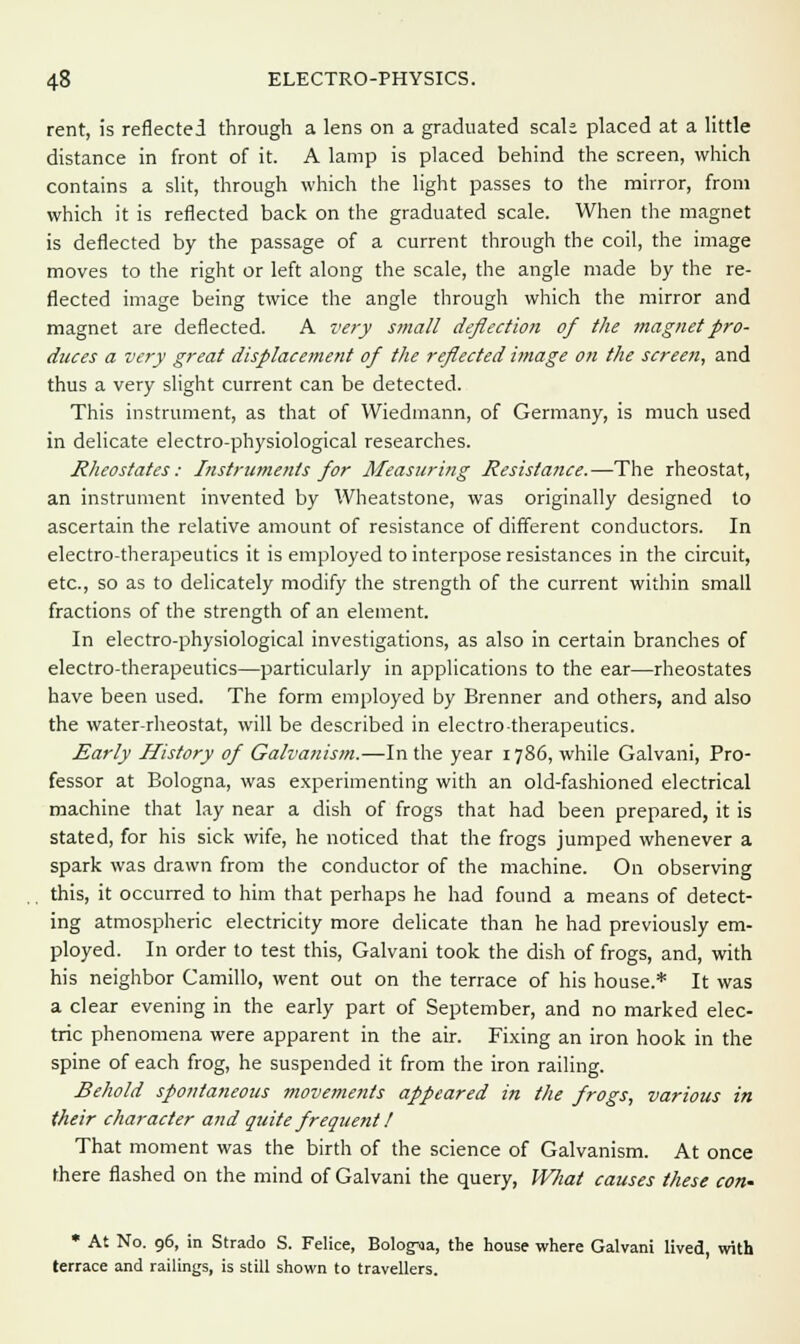 rent, is reflected through a lens on a graduated scak placed at a little distance in front of it. A lamp is placed behind the screen, which contains a slit, through which the light passes to the mirror, from which it is reflected back on the graduated scale. When the magnet is deflected by the passage of a current through the coil, the image moves to the right or left along the scale, the angle made by the re- flected image being twice the angle through which the mirror and magnet are deflected. A very small deflection of the magnet pro- duces a very great displacement of the reflected image on the screen, and thus a very slight current can be detected. This instrument, as that of Wiedmann, of Germany, is much used in delicate electro-physiological researches. Rheostates: Instruments for Measuring Resistance.—The rheostat, an instrument invented by Wheatstone, was originally designed to ascertain the relative amount of resistance of different conductors. In electro-therapeutics it is employed to interpose resistances in the circuit, etc., so as to delicately modify the strength of the current within small fractions of the strength of an element. In electro-physiological investigations, as also in certain branches of electro-therapeutics—particularly in applications to the ear—rheostates have been used. The form employed by Brenner and others, and also the water-rheostat, will be described in electro therapeutics. Early History of Galvanism.—In the year 1786, while Galvani, Pro- fessor at Bologna, was experimenting with an old-fashioned electrical machine that lay near a dish of frogs that had been prepared, it is stated, for his sick wife, he noticed that the frogs jumped whenever a spark was drawn from the conductor of the machine. On observing this, it occurred to him that perhaps he had found a means of detect- ing atmospheric electricity more delicate than he had previously em- ployed. In order to test this, Galvani took the dish of frogs, and, with his neighbor Camillo, went out on the terrace of his house.* It was a clear evening in the early part of September, and no marked elec- tric phenomena were apparent in the air. Fixing an iron hook in the spine of each frog, he suspended it from the iron railing. Behold spontaneous movements appeared in the frogs, various in their character and quite frequent I That moment was the birth of the science of Galvanism. At once there flashed on the mind of Galvani the query, Wliat causes these con- * At No. 96, in Strado S. Felice, BologMa, the house where Galvani lived, with terrace and railings, is still shown to travellers.