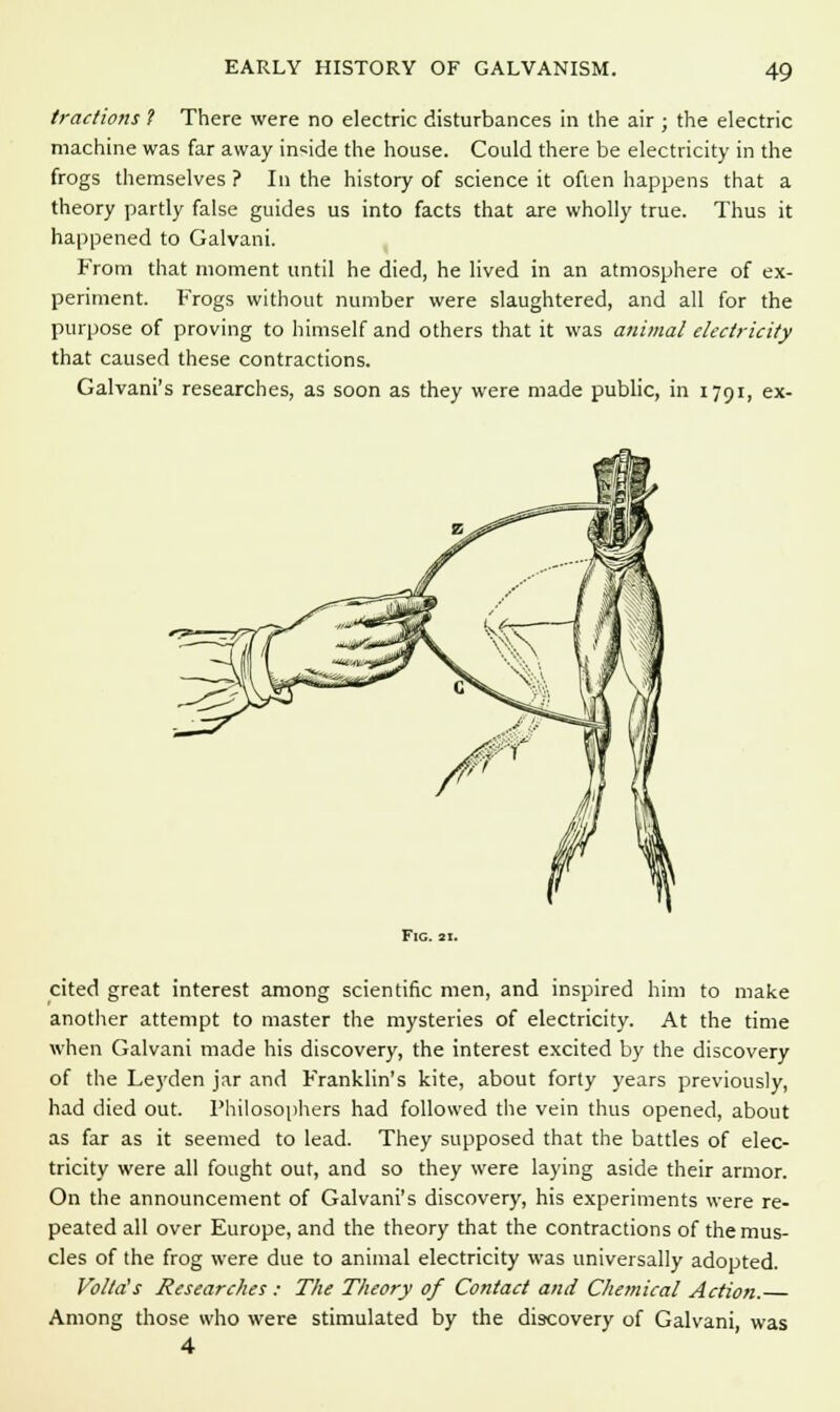 tractions ? There were no electric disturbances in the air ; the electric machine was far away inside the house. Could there be electricity in the frogs themselves ? In the history of science it often happens that a theory partly false guides us into facts that are wholly true. Thus it happened to Galvani. From that moment until he died, he lived in an atmosphere of ex- periment. Frogs without number were slaughtered, and all for the purpose of proving to himself and others that it was animal electricity that caused these contractions. Galvani's researches, as soon as they were made public, in 1791, ex- Fic. 11. cited great interest among scientific men, and inspired him to make another attempt to master the mysteries of electricity. At the time when Galvani made his discovery, the interest excited by the discovery of the Leyden jar and Franklin's kite, about forty years previously, had died out. Philosophers had followed the vein thus opened, about as far as it seemed to lead. They supposed that the battles of elec- tricity were all fought out, and so they were laying aside their armor. On the announcement of Galvani's discovery, his experiments were re- peated all over Europe, and the theory that the contractions of the mus- cles of the frog were due to animal electricity was universally adopted. Volta's Researches : The Theory of Contact and Chemical Action. Among those who were stimulated by the discovery of Galvani, was 4