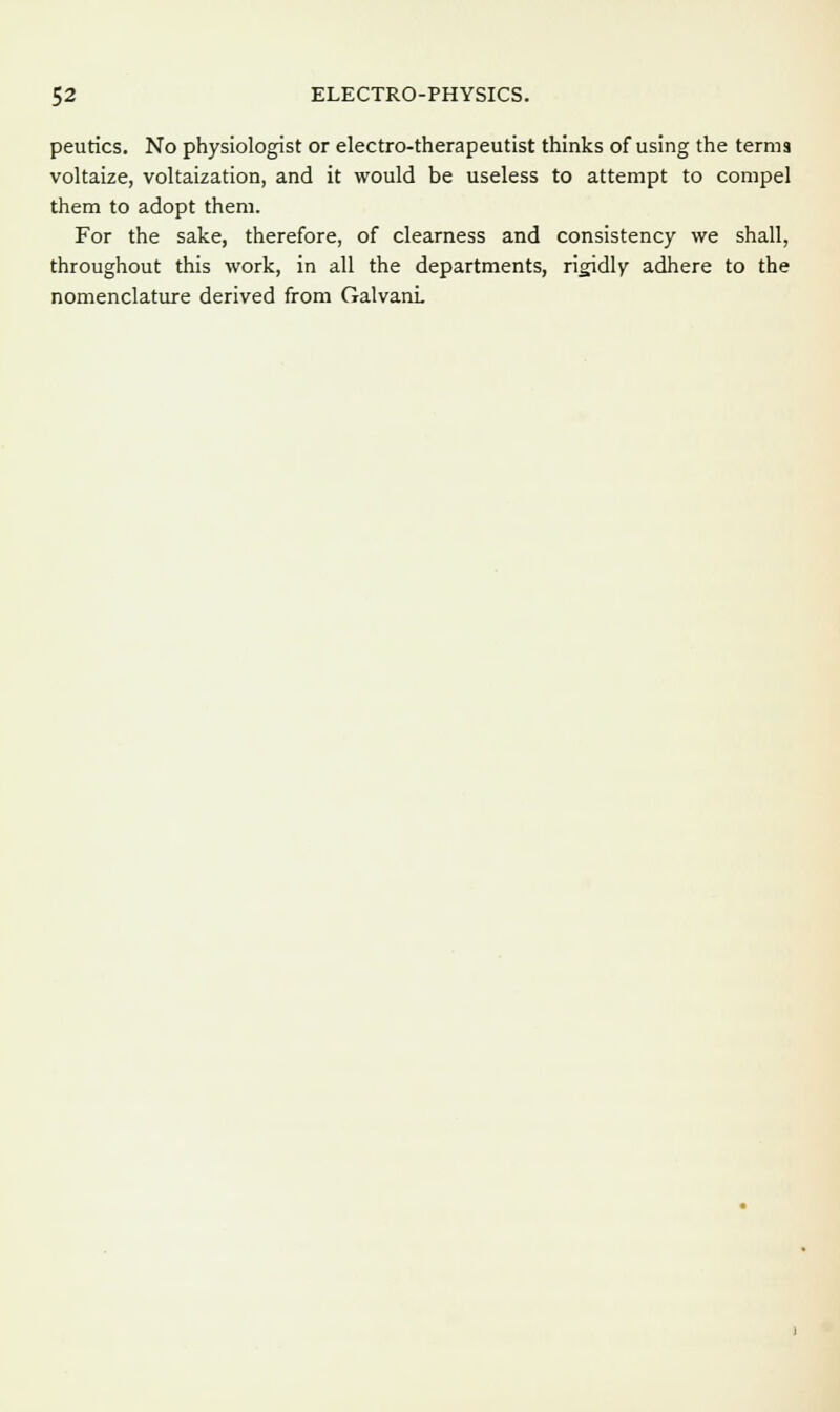 peutics. No physiologist or electro-therapeutist thinks of using the terms voltaize, voltaization, and it would be useless to attempt to compel them to adopt them. For the sake, therefore, of clearness and consistency we shall, throughout this work, in all the departments, rigidly adhere to the nomenclature derived from GalvanL