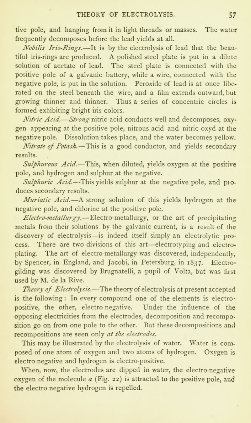 tive pole, and hanging from it in light threads or masses. The water frequently decomposes before the lead yields at all. Nobilis Iris-Rings.—It is by the electrolysis of lead that the beau- tiful iris-rings are produced. A polished steel plate is put in a dilute solution of acetate of lead. The steel plate is connected with the positive pole of a galvanic battery, while a wire, connected with the negative pole, is put in the solution. Peroxide of lead is at once libe- rated on the steel beneath the wire, and a film extends outward, but growing thinner and thinner. Thus a series of concentric circles is formed exhibiting bright iris colors. Nitric Acid.—Strong nitric acid conducts well and decomposes, oxy- gen appearing at the positive pole, nitrous acid and nitric oxyd at the negative pole. Dissolution takes place, and the water becomes yellow. Nitrate of Potash.—This is a good conductor, and yields secondary results. Sulphurous Acid.—This, when diluted, yields oxygen at the positive pole, and hydrogen and sulphur at the negative. Sulphuric Acid.—This yields sulphur at the negative pole, and pio- duces secondary results. Muriatic Acid.—A strong solution of this yields hydrogen at the negative pole, and chlorine at the positive pole. Electro-metallurgy.—Electro-metallurgy, or the art of precipitating metals from their solutions by the galvanic current, is a result of the discovery of electrolysis—is indeed itself simply an electrolytic pro- cess. There are two divisions of this art—electrotyping and electro- plating. The art of electro metallurgy was discovered, independently, by Spencer, in England, and Jacobi, in Petersburg, in 1837. Electro- gilding was discovered by Brugnatelli, a pupil of Volta, but was first used by M. de la Rive. Tlieory of Electrolysis.—The theory of electrolysis at present accepted is the following: In every compound one of the elements is electro- positive, the other, electro-negative. Under the influence of the opposing electricities from the electrodes, decomposition and recompo- sition go on from one pole to the other. But these decompositions and recompositions are seen only at the electrodes. This may be illustrated by the electrolysis of water. Water is com- posed of one atom of oxygen and two atoms of hydrogen. Oxygen is electro-negative and hydrogen is electro-positive. When, now, the electrodes are dipped in water, the electro-negative oxygen of the molecule a (Fig. 22) is attracted to the positive pole, and the electro negative hydrogen is repelled.