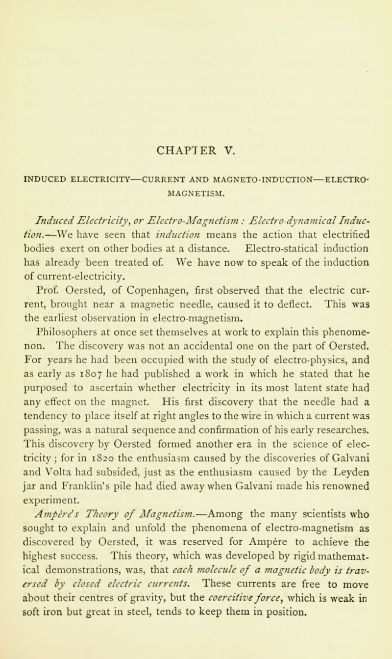 INDUCED ELECTRICITY CURRENT AND MAGNETO-INDUCTION—ELECTRO- MAGNETISM. Induced Electricity, or Electro-Magnetism : Electro-dynamical Induc- tion.—We have seen that induction means the action that electrified bodies exert on other bodies at a distance. Electro-statical induction has already been treated of. We have now to speak of the induction of current-electricity. Prof. Oersted, of Copenhagen, first observed that the electric cur- rent, brought near a magnetic needle, caused it to deflect. This was the earliest observation in electro-magnetism. Philosophers at once set themselves at work to explain this phenome- non. The discovery was not an accidental one on the part of Oersted. For years he had been occupied with the study of electro-physics, and as early as 1807 he had published a work in which he stated that he purposed to ascertain whether electricity in its most latent state had any effect on the magnet. His first discovery that the needle had a tendency to place itself at right angles to the wire in which a current was passing, was a natural sequence and confirmation of his early researches. This discovery by Oersted formed another era in the science of elec- tricity ; for in 1S20 the enthusiasm caused by the discoveries of Galvani and Volta had subsided, just as the enthusiasm caused by the Leyden jar and Franklin's pile had died away when Galvani made his renowned experiment. Ampere's Theory of Magnetism.—Among the many scientists who sought to explain and unfold the phenomena of electro-magnetism as discovered by Oersted, it was reserved for Ampere to achieve the highest success. This theory, which was developed by rigid mathemat- ical demonstrations, was, that each molecule of a magnetic body is trav- ersed by closed electric currents. These currents are free to move about their centres of gravity, but the coercitive force, which is weak in soft iron but great in steel, tends to keep them in position.