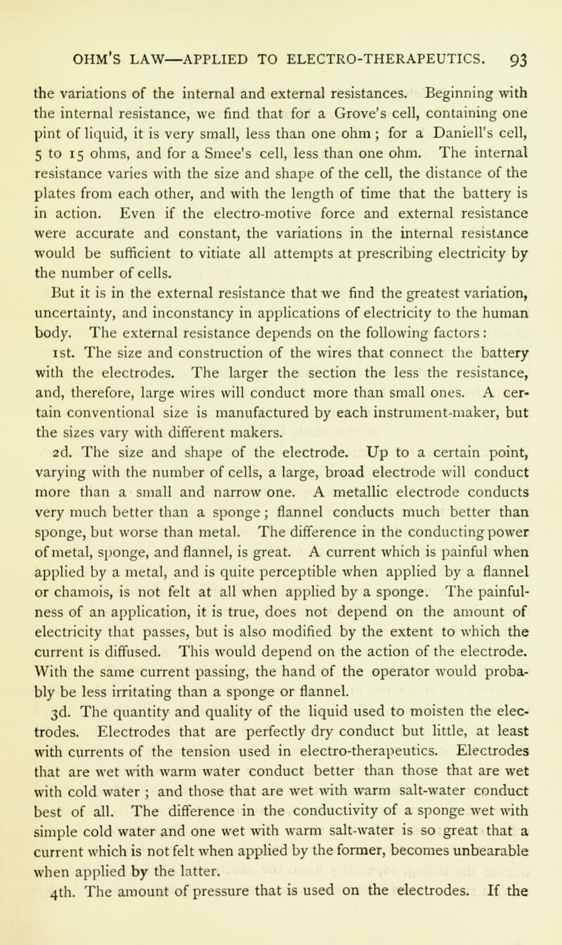 the variations of the internal and external resistances. Beginning with the internal resistance, we find that for a Grove's cell, containing one pint of liquid, it is very small, less than one ohm; for a Daniell's cell, 5 to 15 ohms, and for a Smee's cell, less than one ohm. The internal resistance varies with the size and shape of the cell, the distance of the plates from each other, and with the length of time that the battery is in action. Even if the electro-motive force and external resistance were accurate and constant, the variations in the internal resistance would be sufficient to vitiate all attempts at prescribing electricity by the number of cells. But it is in the external resistance that we find the greatest variation, uncertainty, and inconstancy in applications of electricity to the human body. The external resistance depends on the following factors: 1st. The size and construction of the wires that connect the battery with the electrodes. The larger the section the less the resistance, and, therefore, large wires will conduct more than small ones. A cer- tain conventional size is manufactured by each instrument-maker, but the sizes vary with different makers. 2d. The size and shape of the electrode. Up to a certain point, varying with the number of cells, a large, broad electrode will conduct more than a small and narrow one. A metallic electrode conducts very much better than a sponge; flannel conducts much better than sponge, but worse than metal. The difference in the conducting power of metal, sponge, and flannel, is great. A current which is painful when applied by a metal, and is quite perceptible when applied by a flannel or chamois, is not felt at all when applied by a sponge. The painful- ness of an application, it is true, does not depend on the amount of electricity that passes, but is also modified by the extent to which the current is diffused. This would depend on the action of the electrode. With the same current passing, the hand of the operator would proba- bly be less irritating than a sponge or flannel. 3d. The quantity and quality of the liquid used to moisten the elec- trodes. Electrodes that are perfectly dry conduct but little, at least with currents of the tension used in electro-therapeutics. Electrodes that are wet with warm water conduct better than those that are wet with cold water ; and those that are wet with warm salt-water conduct best of all. The difference in the conductivity of a sponge wet with simple cold water and one wet with warm salt-water is so great that a current which is not felt when applied by the former, becomes unbearable when applied by the latter. 4th. The amount of pressure that is used on the electrodes. If the