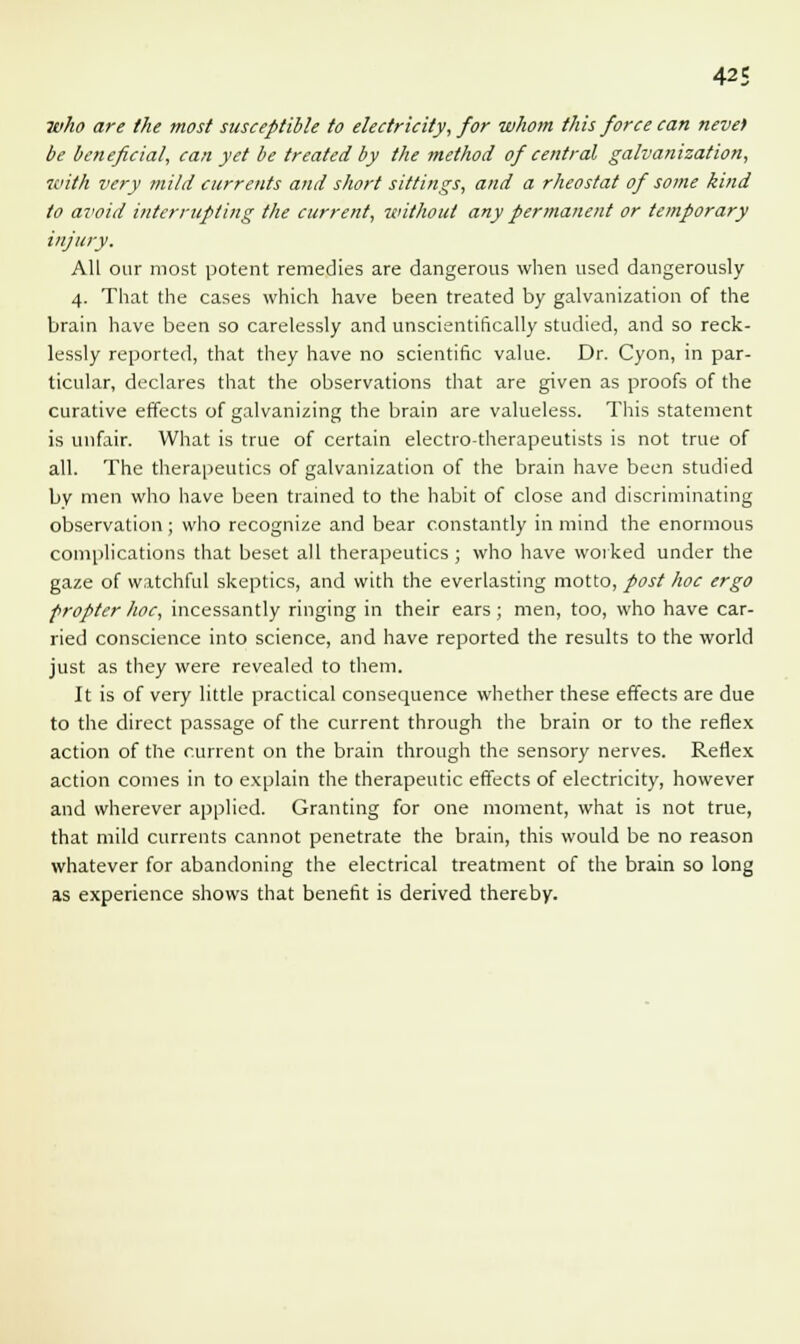 who are the most susceptible to electricity, for whom this force can neve) be beneficial, can yet be treated by the method of central galvanization, with very mild currents and short sittings, and a rheostat of some kind to avoid interrupting the current, without any permanent or temporary injury. All our most potent remedies are dangerous when used dangerously 4. That the cases which have been treated by galvanization of the brain have been so carelessly and unscientifically studied, and so reck- lessly reported, that they have no scientific value. Dr. Cyon, in par- ticular, declares that the observations that are given as proofs of the curative effects of galvanizing the brain are valueless. This statement is unfair. What is true of certain electro-therapeutists is not true of all. The therapeutics of galvanization of the brain have been studied by men who have been trained to the habit of close and discriminating observation; who recognize and bear constantly in mind the enormous complications that beset all therapeutics ; who have worked under the gaze of watchful skeptics, and with the everlasting motto, post hoc ergo propter hoc, incessantly ringing in their ears ; men, too, who have car- ried conscience into science, and have reported the results to the world just as they were revealed to them. It is of very little practical consequence whether these effects are due to the direct passage of the current through the brain or to the reflex action of the current on the brain through the sensory nerves. Reflex action comes in to explain the therapeutic effects of electricity, however and wherever applied. Granting for one moment, what is not true, that mild currents cannot penetrate the brain, this would be no reason whatever for abandoning the electrical treatment of the brain so long as experience shows that benefit is derived thereby.