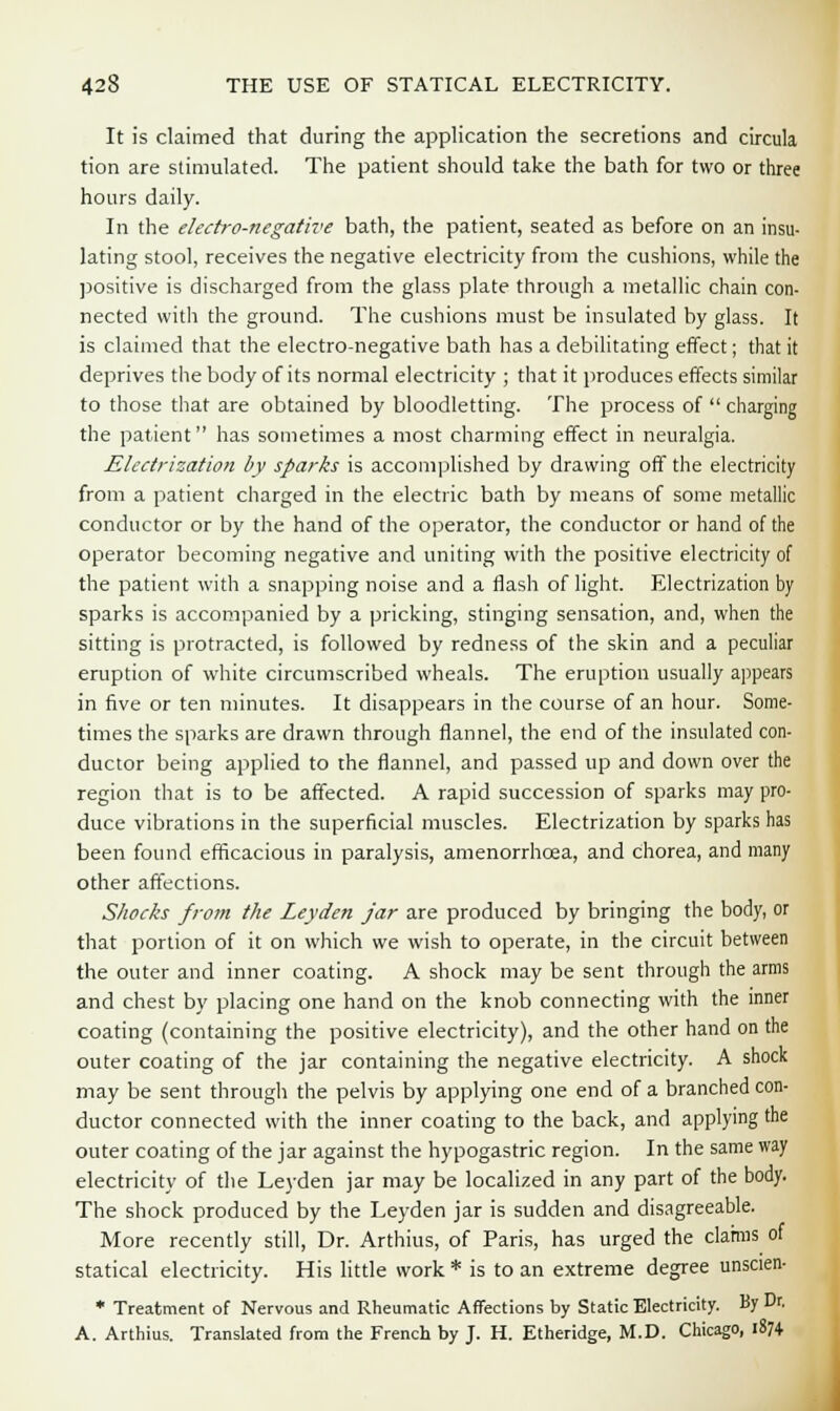 It is claimed that during the application the secretions and circula tion are stimulated. The patient should take the bath for two or three hours daily. In the electro-negative bath, the patient, seated as before on an insu- lating stool, receives the negative electricity from the cushions, while the positive is discharged from the glass plate through a metallic chain con- nected with the ground. The cushions must be insulated by glass. It is claimed that the electro-negative bath has a debilitating effect; that it deprives the body of its normal electricity ; that it produces effects similar to those that are obtained by bloodletting. The process of charging the patient has sometimes a most charming effect in neuralgia. Electrization l>v sparks is accomplished by drawing off the electricity from a patient charged in the electric bath by means of some metallic conductor or by the hand of the operator, the conductor or hand of the operator becoming negative and uniting with the positive electricity of the patient with a snapping noise and a flash of light. Electrization by sparks is accompanied by a pricking, stinging sensation, and, when the sitting is protracted, is followed by redness of the skin and a peculiar eruption of white circumscribed wheals. The eruption usually appears in five or ten minutes. It disappears in the course of an hour. Some- times the sparks are drawn through flannel, the end of the insulated con- ductor being applied to the flannel, and passed up and down over the region that is to be affected. A rapid succession of sparks may pro- duce vibrations in the superficial muscles. Electrization by sparks has been found efficacious in paralysis, amenorrhcea, and chorea, and many other affections. Shocks from the Leyden jar are produced by bringing the body, or that portion of it on which we wish to operate, in the circuit between the outer and inner coating. A shock may be sent through the arms and chest by placing one hand on the knob connecting with the inner coating (containing the positive electricity), and the other hand on the outer coating of the jar containing the negative electricity. A shock may be sent through the pelvis by applying one end of a branched con- ductor connected with the inner coating to the back, and applying the outer coating of the jar against the hypogastric region. In the same way electricity of the Leyden jar may be localized in any part of the body. The shock produced by the Leyden jar is sudden and disagreeable. More recently still, Dr. Arthius, of Paris, has urged the claims of statical electricity. His little work * is to an extreme degree unscien- * Treatment of Nervous and Rheumatic Affections by Static Electricity. By Dr. A. Arthius. Translated from the French by J. H. Etheridge, M.D. Chicago, 1874