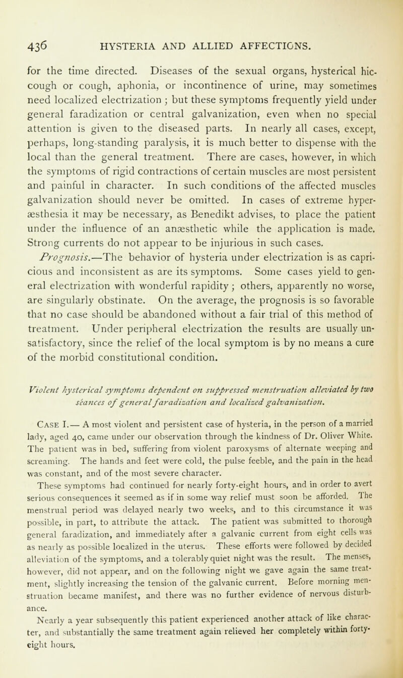 for the time directed. Diseases of the sexual organs, hysterical hic- cough or cough, aphonia, or incontinence of urine, may sometimes need localized electrization ; but these symptoms frequently yield under general faradization or central galvanization, even when no special attention is given to the diseased parts. In nearly all cases, except, perhaps, long-standing paralysis, it is much better to dispense with the local than the general treatment. There are cases, however, in which the symptoms of rigid contractions of certain muscles are most persistent and painful in character. In such conditions of the affected muscles galvanization should never be omitted. In cases of extreme hyper- aesthesia it may be necessary, as Benedikt advises, to place the patient under the influence of an anassthetic while the application is made. Strong currents do not appear to be injurious in such cases. Prognosis.—The behavior of hysteria under electrization is as capri- cious and inconsistent as are its symptoms. Some cases yield to gen- eral electrization with wonderful rapidity ; others, apparently no worse, are singularly obstinate. On the average, the prognosis is so favorable that no case should be abandoned without a fair trial of this method of treatment. Under peripheral electrization the results are usually un- satisfactory, since the relief of the local symptom is by no means a cure of the morbid constitutional condition. Violent hysterical symptoms dependent on suppressed menstruation alleviated by two seances of general faradization and localized galvanization. Case I.— A most violent and persistent case of hysteria, in the person of a married lady, aged 40, came under our observation through the kindness of Dr. Oliver White. The patient was in bed, suffering from violent paroxysms of alternate weeping and screaming. The hands and feet were cold, the pulse feeble, and the pain in the head was constant, and of the most severe character. These symptoms had continued for nearly forty-eight hours, and in order to avert serious consequences it seemed as if in some way relief must soon be afforded. 1 he menstrual period was delayed nearly two weeks, and to this circumstance it was possible, in part, to attribute the attack. The patient was submitted to thorough general faradization, and immediately after a galvanic current from eight cells was as nearly as possible localized in the uterus. These efforts were followed by decided alleviation of the symptoms, and a tolerably quiet night was the result. The menses, however, did not appear, and on the following night we gave again the same treat- ment, slightly increasing the tension of the galvanic current. Before morning men- struation became manifest, and there was no further evidence of nervous disturb- ance. Nearly a year subsequently this patient experienced another attack of like charac- ter, and substantially the same treatment again relieved her completely within forty- eight hours.