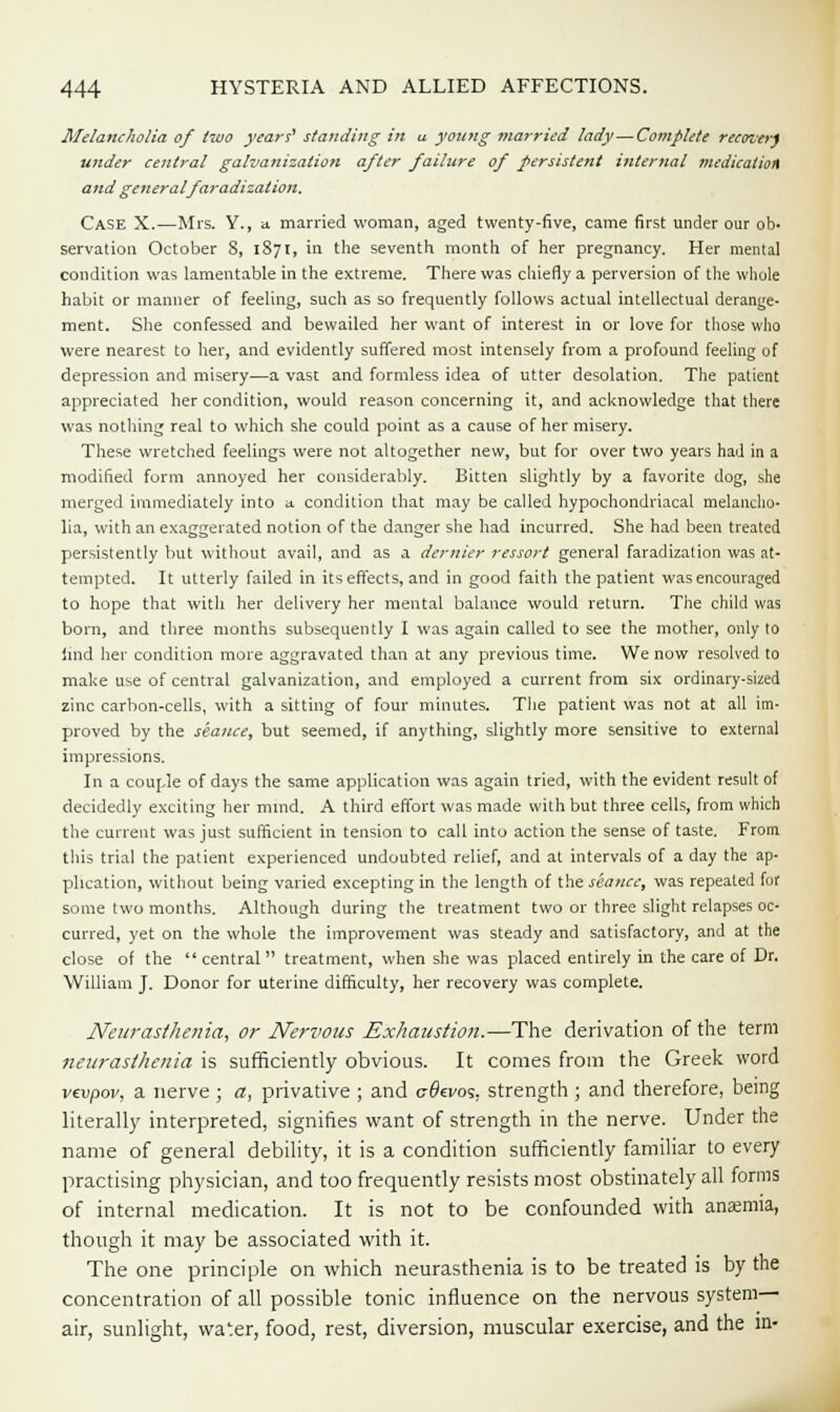 Melancholia of two years' standing in u young married lady—Complete reamer) under central galvanization after failure of persistent internal medication and general faradization. Case X.—Mrs. Y., a married woman, aged twenty-five, came first under our ob- servation October S, 1871, in the seventh month of her pregnancy. Her mental condition was lamentable in the extreme. There was chiefly a perversion of the whole habit or manner of feeling, such as so frequently follows actual intellectual derange- ment. She confessed and bewailed her want of interest in or love for those who were nearest to her, and evidently suffered most intensely from a profound feeling of depression and misery—a vast and formless idea of utter desolation. The patient appreciated her condition, would reason concerning it, and acknowledge that there was nothing real to which she could point as a cause of her misery. These wretched feelings were not altogether new, but for over two years had in a modified form annoyed her considerably. Bitten slightly by a favorite dog, she merged immediately into a condition that may be called hypochondriacal melancho- lia, with an exaggerated notion of the danger she had incurred. She had been treated persistently but without avail, and as a dernier ressort genera] faradization was at- tempted. It utterly failed in its effects, and in good faith the patient was encouraged to hope that with her delivery her mental balance would return. The child was born, and three months subsequently I was again called to see the mother, only to !md her condition more aggravated than at any previous time. We now resolved to make use of central galvanization, and employed a current from six ordinary-sized zinc carbon-cells, with a sitting of four minutes. The patient was not at all im- proved by the seance, but seemed, if anything, slightly more sensitive to external impressions. In a couple of days the same application was again tried, with the evident result of decidedly exciting her mind. A third effort was made with but three cells, from which the current was just sufficient in tension to call into action the sense of taste. From this trial the patient experienced undoubted relief, and at intervals of a day the ap- plication, without being varied excepting in the length of the seance, was repeated for some two months. Although during the treatment two or three slight relapses oc- curred, yet on the whole the improvement was steady and satisfactory, and at the close of the central treatment, when she was placed entirely in the care of Dr. William J. Donor for uterine difficulty, her recovery was complete. Neurasthenia, or Nervous Exhaustion.—The derivation of the term neurasthenia is sufficiently obvious. It comes from the Greek word vevpov, a nerve ; a, privative ; and c-0ei>os. strength ; and therefore, being literally interpreted, signifies want of strength in the nerve. Under the name of general debility, it is a condition sufficiently familiar to every practising physician, and too frequently resists most obstinately all forms of internal medication. It is not to be confounded with anajmia, though it may be associated with it. The one principle on which neurasthenia is to be treated is by the concentration of all possible tonic influence on the nervous system- air, sunlight, water, food, rest, diversion, muscular exercise, and the in-