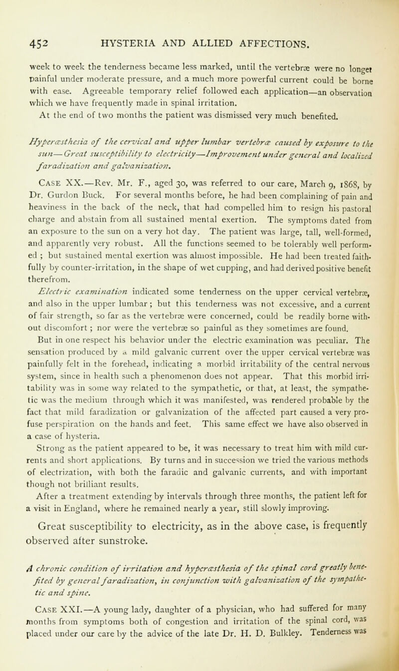week to week the tenderness became less marked, until the vertebra were no longet painful under moderate pressure, and a much more powerful current could be borne with ease. Agreeable temporary relief followed each application an observation which we have frequently made in spinal irritation. At the end of two months the patient was dismissed very much benefited. Hyperesthesia of the cervical and upper lumbar vertebra- caused by exposure to the sun—Great susceptibility to electricity—Improvement under general and localized faradization and galvanization. Case XX.—Rev. Mr. F., aged 30, was referred to our care, March 9, 186S, by Dr. Gurdon Buck. For several months before, he had been complaining of pain and heaviness in the back of the neck, that had compelled him to resign his pastoral charge and abstain from all sustained mental exertion. The symptoms dated from an exposure to the sun on a very hot day, The patient was large, tall, well-formed, and apparently very robust. All the functions seemed to be tolerably well perform- ed ; but sustained mental exertion was almost impossible. He had been treated faith- fully by counter-irritation, in the shape of wet cupping, and had derived positive benefit therefrom. Electric examination indicated some tenderness on the upper cervical vertebras, and also in the upper lumbar; but this tenderness was not excessive, and a current of fair strength, so far as the vertebra were concerned, could be readily borne with- out discomfort; nor were the vertebras so painful as they sometimes are found. But in one respect his behavior under the electric examination was peculiar. The sensation produced by a mild galvanic current over the upper cervical vertebrae was painfully felt in the forehead, indicating a morbid irritability of the central nervous system, since in health such a phenomenon does not appear. That this morbid irri- tability was in some way related to the sympathetic, or that, at least, the sympathe- tic was the medium through which it was manifested, was rendered probable by the fact that mild faradization or galvanization of the affected part caused a very pro- fuse perspiration on the hands and feet. This same effect we have also observed in a case of hysteria. Strong as the patient appeared to be, it was necessary to treat him with mild cur- rents and short applications. By turns and in succession we tried the various methods of electrization, with both the faradic and galvanic currents, and with important though not brilliant results. After a treatment extending by intervals through three months, the patient left for a visit in England, where he remained nearly a year, still slowly improving. Great susceptibility to electricity, as in the above case, is frequently observed after sunstroke. A chronic condition of irritation and hyperesthesia of the spinal cord greatly bene- fited by general faradization, in conjtmction with galvanization of the sympathe- tic and spine. Case XXL—A young lady, daughter of a physician, who had suffered for many months from symptoms both of congestion and irritation of the spinal cord, was placed under our care by the advice of the late Dr. H. D. Bulkley. Tenderness was