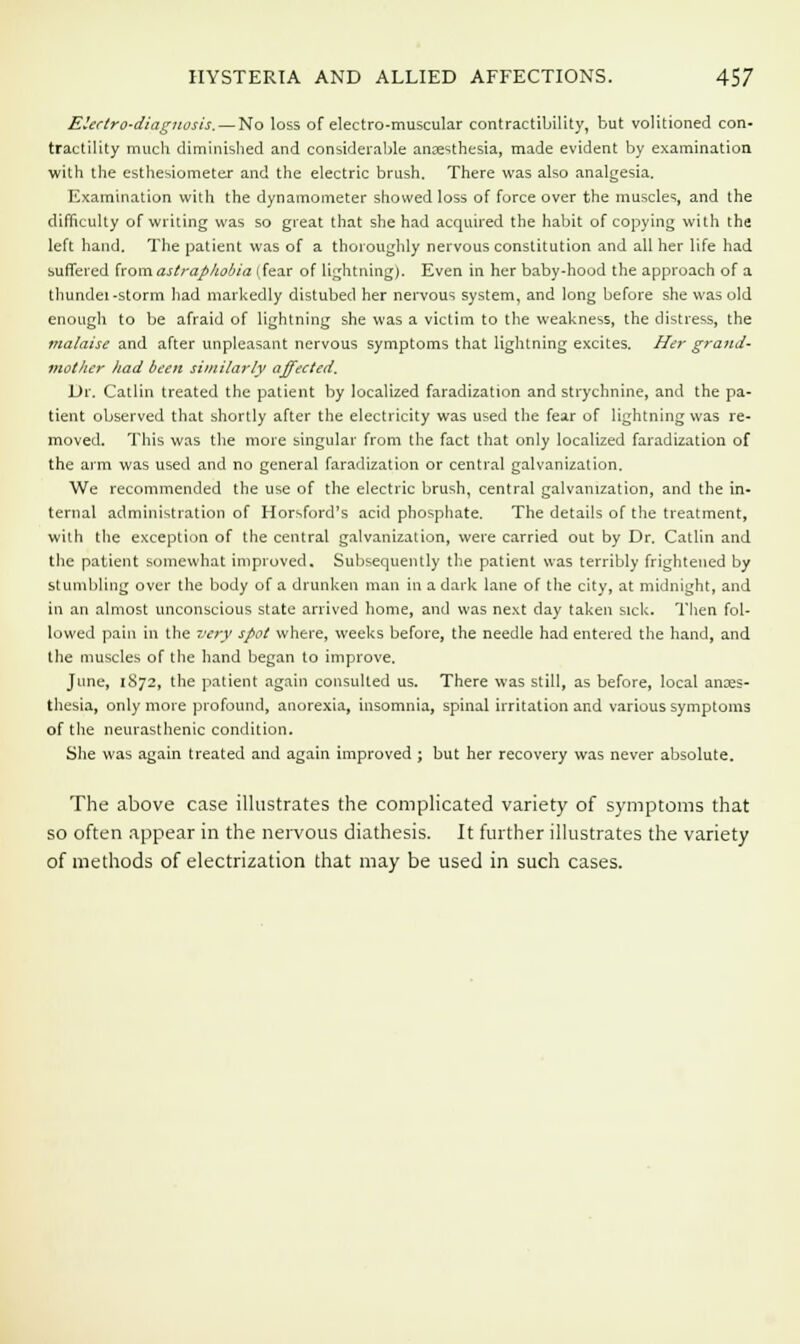 Electro-diagnosis. — No loss of electro-muscular contractibility, but volitioned con- tractility much diminished and considerable anaesthesia, made evident by examination with the esthesiometer and the electric brush. There was also analgesia. Examination with the dynamometer showed loss of force over the muscles, and the difficulty of writing was so great that she had acquired the habit of copying with the left hand. The patient was of a thoroughly nervous constitution and all her life had suffered fromastraphobia (fear of lightning). Even in her baby-hood the approach of a thundei -storm had markedly distubed her nervous system, and long before she was old enough to be afraid of lightning she was a victim to the weakness, the distress, the malaise and after unpleasant nervous symptoms that lightning excites. Her grand- mother had been similarly affected. Dr. Catlin treated the patient by localized faradization and strychnine, and the pa- tient observed that shortly after the electricity was used the fear of lightning was re- moved. This was the more singular from the fact that only localized faradization of the arm was used and no general faradization or central galvanization. We recommended the use of the electric brush, central galvanization, and the in- ternal administration of Horsford's acid phosphate. The details of the treatment, with the exception of the central galvanization, were carried out by Dr. Catlin and the patient somewhat improved. Subsequently the patient was terribly frightened by stumbling over the body of a drunken man in a dark lane of the city, at midnight, and in an almost unconscious state arrived home, and was next day taken sick. Then fol- lowed pain in the very spot where, weeks before, the needle had entered the hand, and the muscles of the hand began to improve. June, 1872, the patient again consulted us. There was still, as before, local anaes- thesia, only more profound, anorexia, insomnia, spinal irritation and various symptoms of the neurasthenic condition. She was again treated and again improved ; but her recovery was never absolute. The above case illustrates the complicated variety of symptoms that so often appear in the nervous diathesis. It further illustrates the variety of methods of electrization that may be used in such cases.