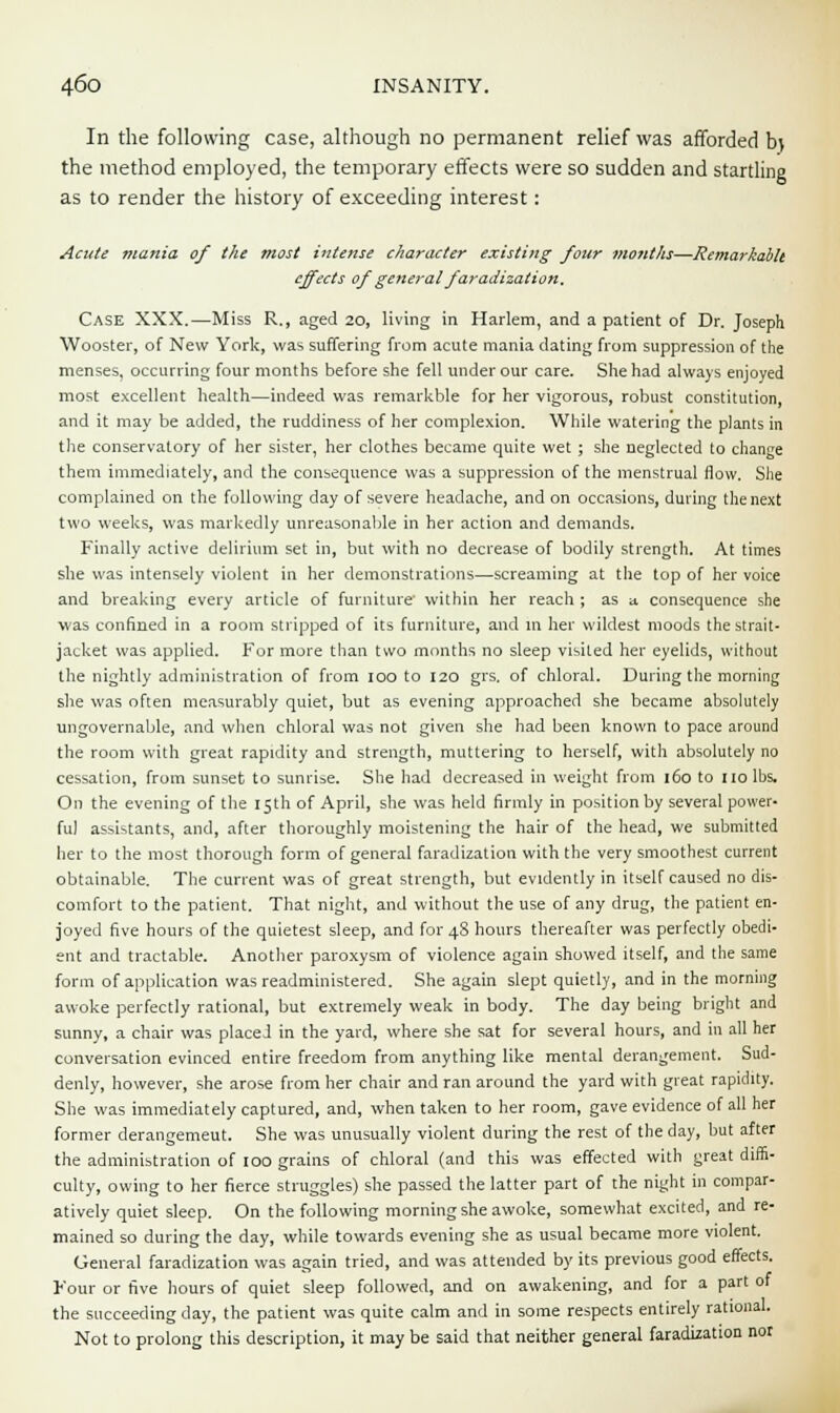 In the following case, although no permanent relief was afforded b\ the method employed, the temporary effects were so sudden and startling as to render the history of exceeding interest: Acute mania of the most intense character existing four months—Remarkablt effects of general faradization. Case XXX.—Miss R., aged 20, living in Harlem, and a patient of Dr. Joseph Wooster, of New York, was suffering from acute mania dating from suppression of the menses, occurring four months before she fell under our care. She had always enjoyed most excellent health—indeed was remarkble for her vigorous, robust constitution, and it may be added, the ruddiness of her complexion. While watering the plants in the conservatory of her sister, her clothes became quite wet ; she neglected to change them immediately, and the consequence was a suppression of the menstrual flow. She complained on the following day of severe headache, and on occasions, during the next two weeks, was markedly unreasonable in her action and demands. Finally active delirium set in, but with no decrease of bodily strength. At times she was intensely violent in her demonstrations—screaming at the top of her voice and breaking every article of furniture within her reach ; as a consequence she was confined in a room stripped of its furniture, and in her wildest moods the strait- jacket was applied. For more than two months no sleep visited her eyelids, without the nightly administration of from ioo to 120 grs. of chloral. During the morning she was often measurably quiet, but as evening approached she became absolutely ungovernable, and when chloral was not given she had been known to pace around the room with great rapidity and strength, muttering to herself, with absolutely no cessation, from sunset to sunrise. She had decreased in weight from 160 to no lbs. On the evening of the 15th of April, she was held firmly in position by several power- ful assistants, and, after thoroughly moistening the hair of the head, we submitted her to the most thorough form of general faradization with the very smoothest current obtainable. The current was of great strength, but evidently in itself caused no dis- comfort to the patient. That night, and without the use of any drug, the patient en- joyed five hours of the quietest sleep, and for 48 hours thereafter was perfectly obedi- ent and tractable. Another paroxysm of violence again showed itself, and the same form of application was readministered. She again slept quietly, and in the morning awoke perfectly rational, but extremely weak in body. The day being bright and sunny, a chair was placed in the yard, where she sat for several hours, and in all her conversation evinced entire freedom from anything like mental derangement. Sud- denly, however, she arose from her chair and ran around the yard with great rapidity. She was immediately captured, and, when taken to her room, gave evidence of all her former derangemeut. She was unusually violent during the rest of the day, but after the administration of 100 grains of chloral (and this was effected with great diffi- culty, owing to her fierce struggles) she passed the latter part of the night in compar- atively quiet sleep. On the following morning she awoke, somewhat excited, and re- mained so during the day, while towards evening she as usual became more violent. General faradization was again tried, and was attended by its previous good effects. Four or five hours of quiet sleep followed, and on awakening, and for a part of the succeeding day, the patient was quite calm and in some respects entirely rational. Not to prolong this description, it may be said that neither general faradization nor