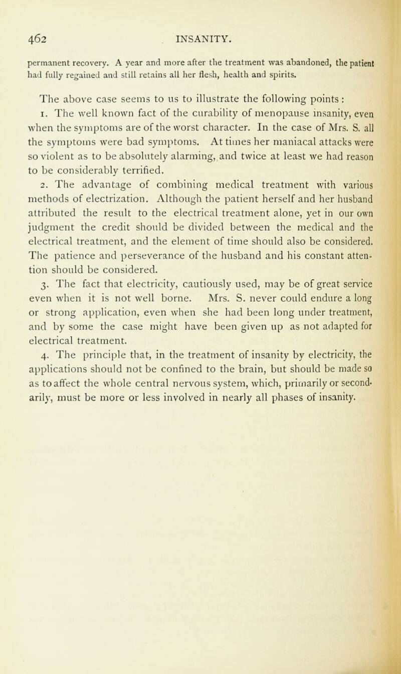 permanent recovery. A year and more after the treatment was abandoned, the patient had fully regained and still retains all her flesh, health and spirits. The above case seems to us to illustrate the following points: 1. The well known fact of the curability of menopause insanity, even when the symptoms are of the worst character. In the case of Mrs. S. all the symptoms were bad symptoms. At times her maniacal attacks were so violent as to be absolutely alarming, and twice at least we had reason to be considerably terrified. 2. The advantage of combining medical treatment with various methods of electrization. Although the patient herself and her husband attributed the result to the electrical treatment alone, yet in our own judgment the credit should be divided between the medical and the electrical treatment, and the element of time should also be considered. The patience and perseverance of the husband and his constant atten- tion should be considered. 3. The fact that electricity, cautiously used, may be of great service even when it is not well borne. Mrs. S. never could endure a long or strong application, even when she had been long under treatment, and by some the case might have been given up as not adapted for electrical treatment. 4. The principle that, in the treatment of insanity by electricity, the applications should not be confined to the brain, but should be made so as to affect the whole central nervous system, which, primarily or second- aril)-, must be more or less involved in nearly all phases of insanity.