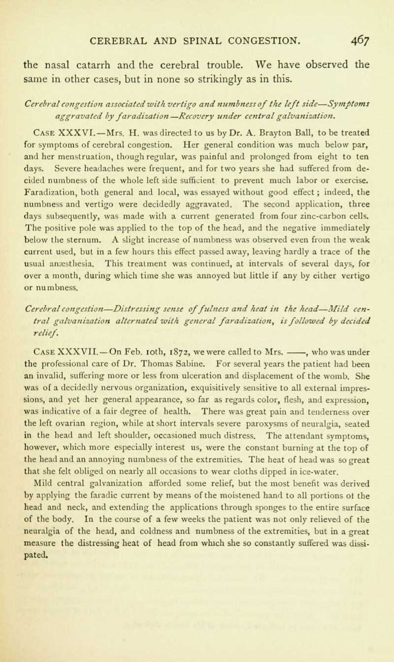 the nasal catarrh and the cerebral trouble. We have observed the same in other cases, but in none so strikingly as in this. Cerebral congestion associated with vertigo and numbness of the left side—Symptoms aggravated by faradization—Recovery under central galvanization. Case XXXVI.—Mrs. H. was directed to us by Dr. A. Brayton Ball, to be treated for symptoms of cerebral congestion. Her general condition was much below par, and her menstruation, though regular, was painful and prolonged from eight to ten days. Severe headaches were frequent, and for two years she had suffered from de- cided numbness of the whole left side sufficient to prevent much labor or exercise. Faradization, both general and local, was essayed without good effect; indeed, the numbness and vertigo were decidedly aggravated. The second application, three days subsequently, was made with a current generated from four zinc-carbon cells. The positive pole was applied to the top of the head, and the negative immediately below the sternum. A slight increase of numbness was observed even from the weak current used, but in a few hours this effect passed away, leaving hardly a trace of the usual anaesthesia. This treatment was continued, at intervals of several days, for over a month, during which time she was annoyed but little if any by either vertigo or numbness. Cerebral congestion—Distressing sense of fulness and heat in the head—Mild cen- tral galvanization alternated with general faradizationt is followed by decided relief. Case XXXVII. —On Feb. 10th, 1S72, we were called to Mrs. , who was under the professional care of Dr. Thomas Sabine. For several years the patient had been an invalid, suffering more or less from ulceration and displacement of the womb. She was of a decidedly nervous organization, exquisitively sensitive to all external impres- sions, and yet her general appearance, so far as regards color, flesh, and expression, was indicative of a fair degree of health. There was great pain and tenderness over the left ovarian region, while at short intervals severe paroxysms of neuralgia, seated in the head and left shoulder, occasioned much distress. The attendant symptoms, however, which more especially interest us, were the constant burning at the top of the head and an annoying numbness of the extremities. The heat of head was so great that she felt obliged on nearly all occasions to wear cloths dipped in ice-water. Mild central galvanization afforded some relief, but the most benefit was derived by applying the faradic current by means of the moistened hand to all portions ot the head and neck, and extending the applications through sponges to the entire surface of the body. In the course of a few weeks the patient was not only relieved of the neuralgia of the head, and coldness and numbness of the extremities, but in a great measure the distressing heat of head from which she so constantly suffered was dissi- pated.