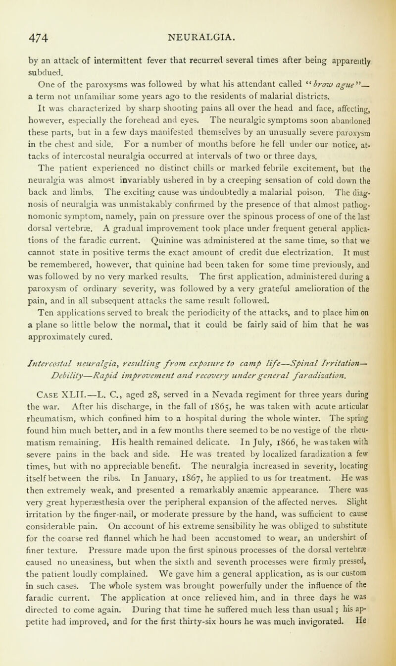 by an attack of intermittent fever that recurred several times after being apparently subdued. One of the paroxysms was followed by what his attendant called  brow ague  a term not unfamiliar some years ago to the residents of malarial districts. It was characterized by sharp shooting pains all over the head and face, affecting, however, especially the forehead and eyes. The neuralgic symptoms soon abandoned these parts, but in a few days manifested themselves by an unusually severe paroxysm in the chest and side. For a number of months before he fell under our notice, at- tacks of intercostal neuralgia occurred at intervals of two or three days. The patient experienced no distinct chills or marked febrile excitement, but the neuralgia was almost invariably ushered in by a creeping sensation of cold down the back and limbs. The exciting cause was undoubtedly a malarial poison. The diag- nosis of neuralgia was unmistakably confirmed by the presence of that almost pathog- nomonic symptom, namely, pain on pressure over the spinous process of one of the last dorsal vertebrae. A gradual improvement took place under frequent general applica- tions of the faradic current. Quinine was administered at the same time, so that we cannot state in positive terms the exact amount of credit due electrization. It must be remembered, however, that quinine had been taken for some time previously, and was followed by no very marked results. The first application, administered during a paroxysm of ordinary severity, was followed by a very grateful amelioration of the pain, and in all subsequent attacks the same result followed. Ten applications served to break the periodicity of the attacks, and to place him on a plane so little below the normal, that it could be fairly said of him that he was approximately cured. Intercostal neuralgia, resulting from exposure to camp life—Spinal Irritation— Debility—Rapid improvement and recovery under general faradization. Case XLII.—L. C, aged 28, served in a Nevada regiment for three years during the war. After his discharge, in the fall of 1865, he was taken with acute articular rheumatism, which confined him to a hospital during the whole winter. The spring found him much better, and in a few months there seemed to be no vestige of the rheu- matism remaining. His health remained delicate. In July, 1866, he was taken with severe pains in the back and side. He was treated by localized faradization a few times, but with no appreciable benefit. The neuralgia increased in severity, locating itself between the ribs. In January, 1S67, he applied to us for treatment. He was then extremely weak, and presented a remarkably anoemic appearance. There was very great hyperesthesia over the peripheral expansion of the affected nerves. Slight irritation by the finger-nail, or moderate pressure by the hand, was sufficient to cause considerable pain. On account of his extreme sensibility he was obliged to substitute for the coarse red flannel which he had been accustomed to wear, an undershirt of finer texture. Pressure made upon the first spinous processes of the dorsal vertebra; caused no uneasiness, but when the sixth and seventh processes were firmly pressed, the patient loudly complained. We gave him a general application, as is our custom in such cases. The whole system was brought powerfully under the influence of the faradic current. The application at once relieved him, and in three days he was directed to come again. During that time he suffered much less than usual; his ap- petite had improved, and for the first thirty-six hours he was much invigorated. He