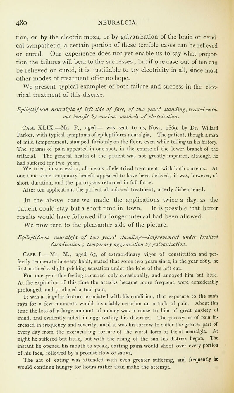 tion, or by the electric moxa, or by galvanization of the brain or cervi cal sympathetic, a certain portion of these terrible cases can be relieved or cured. Our experience does not yet enable us to say what propor- tion the failures will bear to the successes ; but if one case out of ten can be relieved or cured, it is justifiable to try electricity in all, since most other modes of treatment offer no hope. We present typical examples of both failure and success in the elec- trical treatment of this disease. Epileptiform neuralgia of left side of face, of two years' standing, treated with- out benefit by various methods of electrization. Case XLIX.—Mr. P., aged— was sent to us, Nov., 1S69, by Dr. Willard Parker, with typical symptoms of epileptiform neuralgia. The patient, though a man of mild temperament, stamped furiously on the floor, even while telling us his history. The spasms of pain appeared in one spot, in the course of the lower branch of the trifacial. The general health of the patient was not greatly impaired, although he had suffered for two years. We tried, in succession, all means of electrical treatment, with both currents. At one time some temporary benefit appeared to have been derived; it was, however, of short duration, and the paroxysms returned in full force. After ten applications the patient abandoned treatment, utterly disheartened. In the above case we made the applications twice a day, as the patient could stay but a short time in town. It is possible that better results would have followed if a longer interval had been allowed. We now turn to the pleasanter side of the picture. Epileptiform neuralgia of two years' standing—Improvement under localized faradization ; temporary aggravation by galvanization. Cask L.—Mr. M., aged 65, of extraordinary vigor of constitution and per- fectly temperate in every habit, stated that some two years since, in the year 1865, he first noticed a slight pricking sensation under the lobe of the left ear. For one year this feeling occurred only occasionally, and annoyed him but little. At the expiration of this time the attacks became more frequent, were considerably prolonged, and produced actual pain. It was a singular feature associated with his condition, that exposure to the sun's rays for a few moments would invariably occasion an attack of pain. About this time the loss of a large amount of money was a cause to him of great anxiety of mind, and evidently aided in aggravating his disorder. The paroxysms of pain in- creased in frequency and severity, until it was his sorrow to suffer the greater part of every day from the excruciating torture of the worst form of facial neuralgia. At night he suffered but little, but with the rising of the sun his distress began. The instant he opened his mouth to speak, darting pains would shoot over every portion of his face, followed by a profuse flow of saliva. The act of eating was attended with even greater suffering, and frequently he would continue hungry for hours rather than make the attempt.