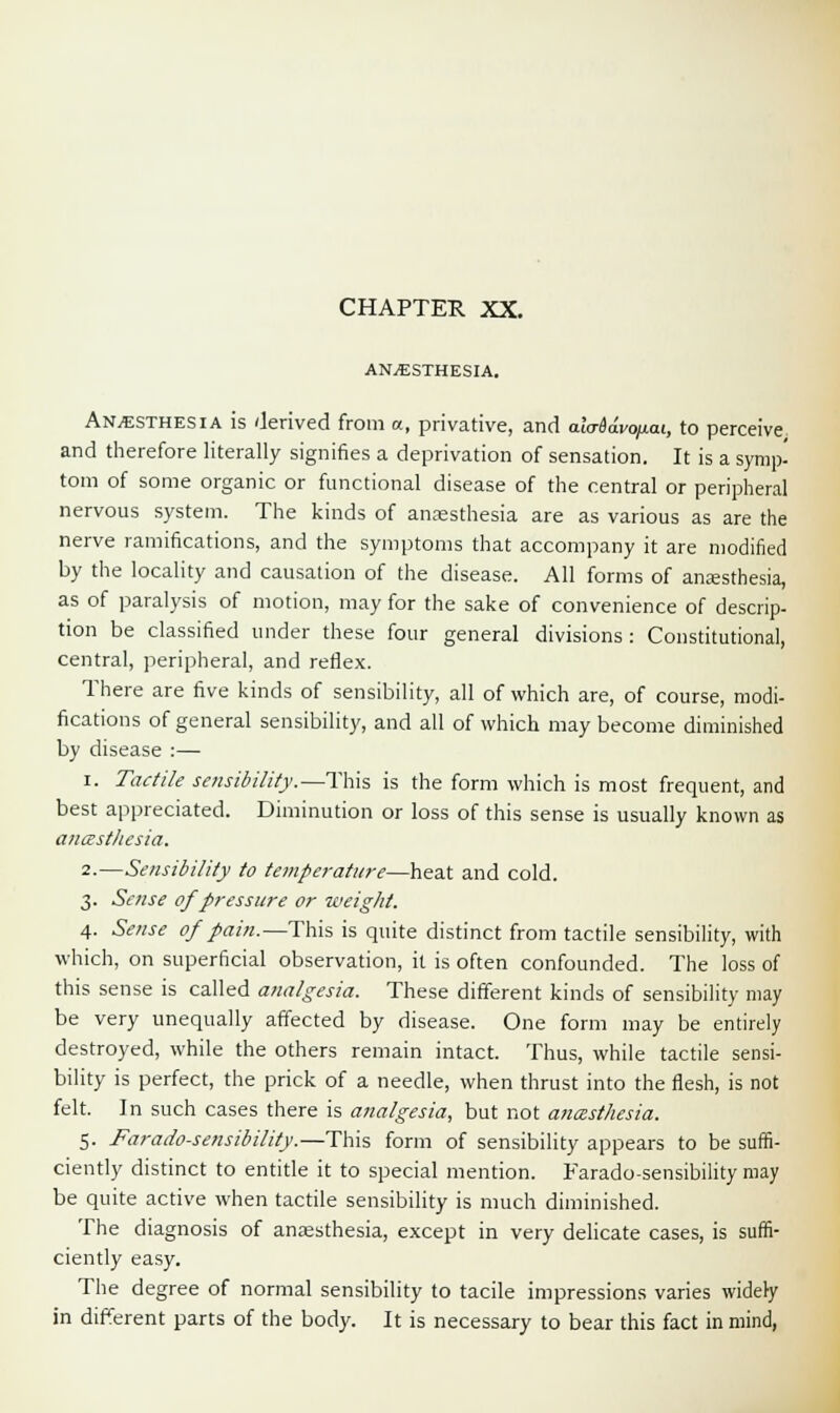 ANAESTHESIA. Anaesthesia is derived from a, privative, and ala-Sdvo/iai, to perceive and therefore literally signifies a deprivation of sensation. It is a symp- torn of some organic or functional disease of the central or peripheral nervous system. The kinds of anaesthesia are as various as are the nerve ramifications, and the symptoms that accompany it are modified by the locality and causation of the disease. All forms of anaesthesia, as of paralysis of motion, may for the sake of convenience of descrip- tion be classified under these four general divisions: Constitutional, central, peripheral, and reflex. There are five kinds of sensibility, all of which are, of course, modi- fications of general sensibility, and all of which may become diminished by disease :—■ i. Tactile sensibility.—This is the form which is most frequent, and best appreciated. Diminution or loss of this sense is usually known as aucestliesia. 2.—Sensibility to temperature—heat and cold. 3. Sense of pressure or weight. 4. Sense of pain.—This is quite distinct from tactile sensibility, with which, on superficial observation, it is often confounded. The loss of this sense is called analgesia. These different kinds of sensibility may be very unequally affected by disease. One form may be entirely destroyed, while the others remain intact. Thus, while tactile sensi- bility is perfect, the prick of a needle, when thrust into the flesh, is not felt. In such cases there is analgesia, but not aneesthesia. 5. Farado-sensibility.—This form of sensibility appears to be suffi- ciently distinct to entitle it to special mention. Farado-sensibility may be quite active when tactile sensibility is much diminished. The diagnosis of anaesthesia, except in very delicate cases, is suffi- ciently easy. The degree of normal sensibility to tacile impressions varies widely in different parts of the body. It is necessary to bear this fact in mind,