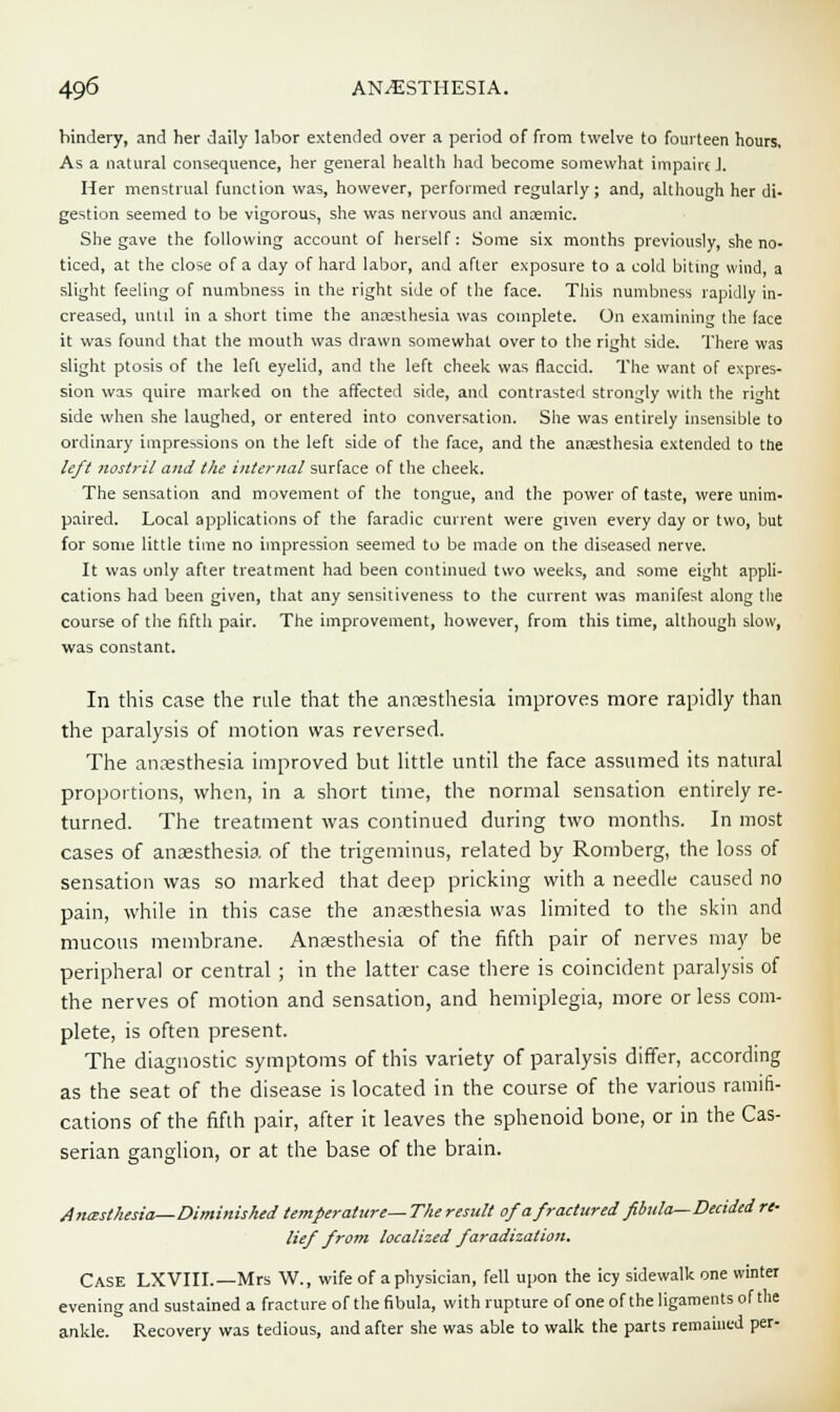 bindery, and her daily labor extended over a period of from twelve to fourteen hours, As a natural consequence, her general health had become somewhat impairs J. Her menstrual function was, however, performed regularly; and, although her di- gestion seemed to be vigorous, she was nervous and anaemic. She gave the following account of herself: Some six months previously, she no- ticed, at the close of a day of hard labor, and after exposure to a cold biting wind, a slight feeling of numbness in the right side of the face. This numbness rapidly in- creased, until in a short time the anaesthesia was complete. On examining the face it was found that the mouth was drawn somewhat over to the right side. There was slight ptosis of the left eyelid, and the left cheek was flaccid. The want of expres- sion was quire marked on the affected side, and contrasted strongly with the right side when she laughed, or entered into conversation. She was entirely insensible to ordinary impressions on the left side of the face, and the anaesthesia extended to the left nostril and the internal surface of the cheek. The sensation and movement of the tongue, and the power of taste, were unim- paired. Local applications of the faradic current were given every day or two, but for some little time no impression seemed to be made on the diseased nerve. It was only after treatment had been continued two weeks, and some eight appli- cations had been given, that any sensitiveness to the current was manifest along the course of the fifth pair. The improvement, however, from this time, although slow, was constant. In this case the rule that the anresthesia improves more rapidly than the paralysis of motion was reversed. The anresthesia improved but little until the face assumed its natural proportions, when, in a short time, the normal sensation entirely re- turned. The treatment was continued during two months. In most cases of anaesthesia of the trigeminus, related by Romberg, the loss of sensation was so marked that deep pricking with a needle caused no pain, while in this case the anaesthesia was limited to the skin and mucous membrane. Anaesthesia of the fifth pair of nerves may be peripheral or central ; in the latter case there is coincident paralysis of the nerves of motion and sensation, and hemiplegia, more or less com- plete, is often present. The diagnostic symptoms of this variety of paralysis differ, according as the seat of the disease is located in the course of the various ramifi- cations of the fifth pair, after it leaves the sphenoid bone, or in the Cas- serian ganglion, or at the base of the brain. Anesthesia—Diminished temperature—The result of a fractured fibula—Decided re- lief from localized faradization. Case LXVIII.—Mrs W., wife of a physician, fell upon the icy sidewalk one winter evening and sustained a fracture of the fibula, with rupture of one of the ligaments of the ankle. Recovery was tedious, and after she was able to walk the parts remained per-