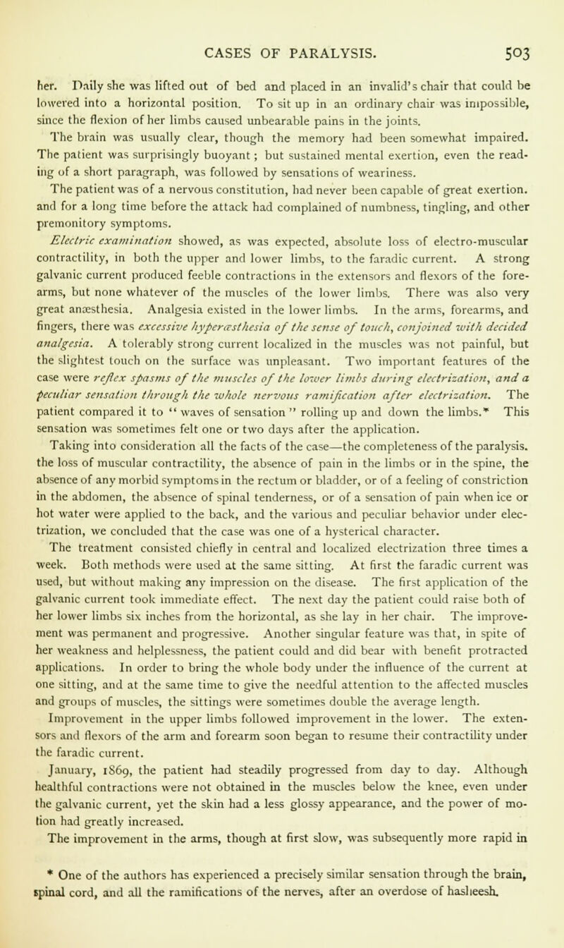 CASES OF PARALYSIS. 5°3 her. Daily she was lifted out of bed and placed in an invalid's chair that could be lowered into a horizontal position. To sit up in an ordinary chair was impossible, since the flexion of her limbs caused unbearable pains in the joints. The brain was usually clear, though the memory had been somewhat impaired. The patient was surprisingly buoyant ; but sustained mental exertion, even the read- ing of a short paragraph, was followed by sensations of weariness. The patient was of a nervous constitution, had never been capable of great exertion, and for a long time before the attack had complained of numbness, tingling, and other premonitory symptoms. Electric examination showed, as was expected, absolute loss of electro-muscular contractility, in both the upper and lower limbs, to the faradic current. A strong galvanic current produced feeble contractions in the extensors and flexors of the fore- arms, but none whatever of the muscles of the lower limbs. There was also very great anaesthesia. Analgesia existed in the lower limbs. In the arms, forearms, and fingers, there was excessive hyperesthesia of the sense of touch, conjoined with decided analgesia. A tolerably strong current localized in the muscles was not painful, but the slightest touch on the surface was unpleasant. Two important features of the case were refex spasms of the muscles of the lower limbs during electrization, and a peculiar sensation through the whole nervous ramification after electrization. The patient compared it to  waves of sensation  rolling up and down the limbs.* This sensation was sometimes felt one or two days after the application. Taking into consideration all the facts of the case—the completeness of the paralysis, the loss of muscular contractility, the absence of pain in the limbs or in the spine, the absence of any morbid symptoms in the rectum or bladder, or of a feeling of constriction in the abdomen, the absence of spinal tenderness, or of a sensation of pain when ice or hot water were applied to the back, and the various and peculiar behavior under elec- trization, we concluded that the case was one of a hysterical character. The treatment consisted chiefly in central and localized electrization three times a week. Both methods were used at the same sitting. At first the faradic current was used, but without making any impression on the disease. The first application of the galvanic current took immediate effect. The next day the patient could raise both of her lower limbs six inches from the horizontal, as she lay in her chair. The improve- ment was permanent and progressive. Another singular feature was that, in spite of her weakness and helplessness, the patient could and did bear with benefit protracted applications. In order to bring the whole body under the influence of the current at one sitting, and at the same time to give the needful attention to the affected muscles and groups of muscles, the sittings were sometimes double the average length. Improvement in the upper limbs followed improvement in the lower. The exten- sors and flexors of the arm and forearm soon began to resume their contractility under the faradic current. January, 1S69, the patient had steadily progressed from day to day. Although healthful contractions were not obtained in the muscles below the knee, even under the galvanic current, yet the skin had a less glossy appearance, and the power of mo- lion had greatly increased. The improvement in the arms, though at first slow, was subsequently more rapid in * One of the authors has experienced a precisely similar sensation through the brain, spinal cord, and all the ramifications of the nerves, after an overdose of hasheesh.