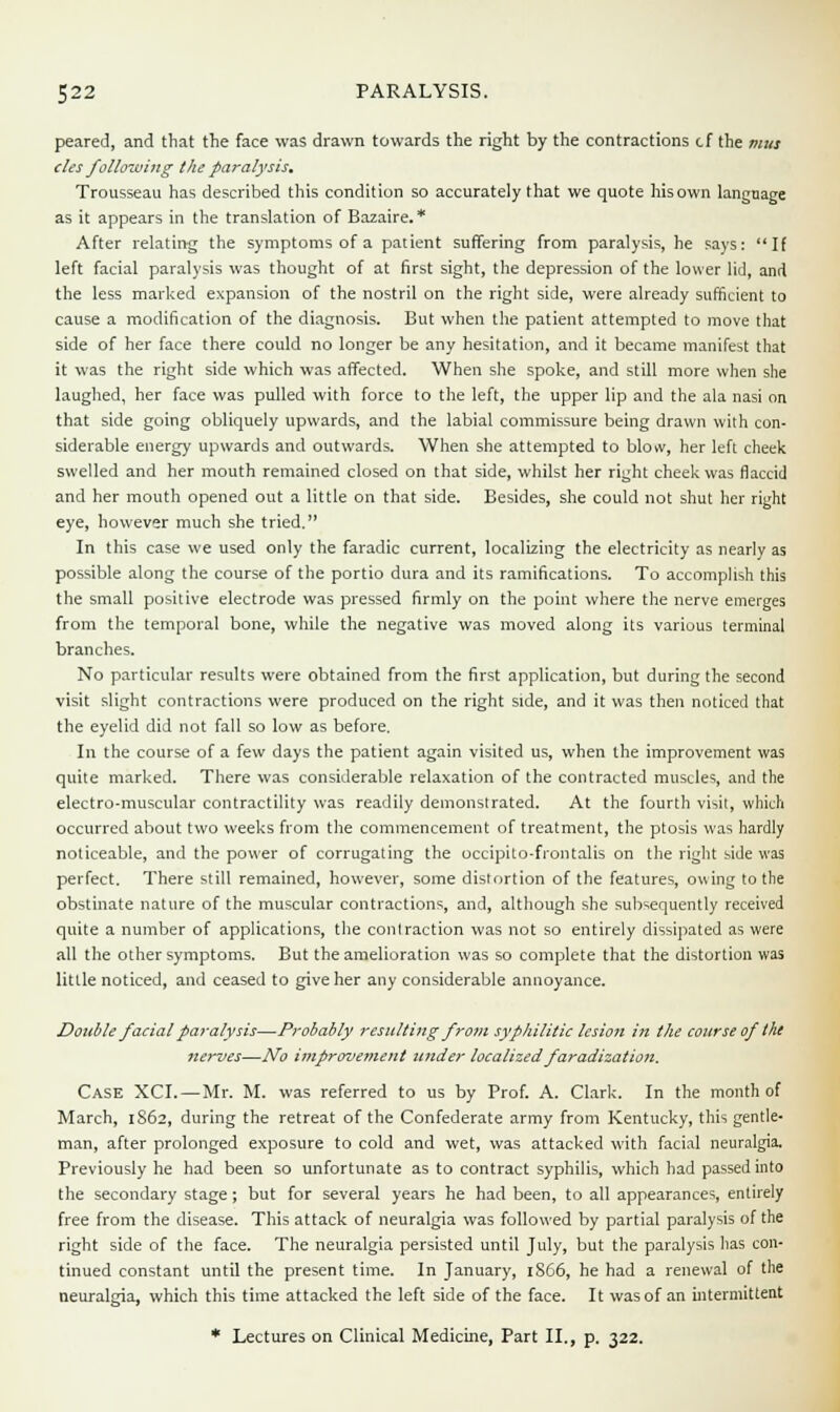 peared, and that the face was drawn towards the right by the contractions cf the mus cles following the paralysis. Trousseau has described this condition so accurately that we quote hisown language as it appears in the translation of Bazaire. * After relating the symptoms of a patient suffering from paralysis, he says: If left facial paralysis was thought of at first sight, the depression of the lower lid, and the less marked expansion of the nostril on the right side, were already sufficient to cause a modification of the diagnosis. But when the patient attempted to move that side of her face there could no longer be any hesitation, and it became manifest that it was the right side which was affected. When she spoke, and still more when she laughed, her face was pulled with force to the left, the upper lip and the ala nasi on that side going obliquely upwards, and the labial commissure being drawn with con- siderable energy upwards and outwards. When she attempted to blow, her left cheek swelled and her mouth remained closed on that side, whilst her right cheek was flaccid and her mouth opened out a little on that side. Besides, she could not shut her right eye, however much she tried. In this case we used only the faradic current, localizing the electricity as nearly as possible along the course of the portio dura and its ramifications. To accomplish this the small positive electrode was pressed firmly on the point where the nerve emerges from the temporal bone, while the negative was moved along its various terminal branches. No particular results were obtained from the first application, but during the second visit slight contractions were produced on the right side, and it was then noticed that the eyelid did not fall so low as before. In the course of a few days the patient again visited us, when the improvement was quite marked. There was considerable relaxation of the contracted muscles, and the electro-muscular contractility was readily demonstrated. At the fourth visit, which occurred about two weeks from the commencement of treatment, the ptosis was hardly noticeable, and the power of corrugating the occipito-frontalis on the right side was perfect. There still remained, however, some distortion of the features, owing to the obstinate nature of the muscular contractions, and, although she subsequently received quite a number of applications, the contraction was not so entirely dissipated as were all the other symptoms. But the amelioration was so complete that the distortion was little noticed, and ceased to give her any considerable annoyance. Double facial paralysis—Probably resulting from syphilitic lesion in the course of the nerves—No improvement tinder localized faradization. Case XCI.—Mr. M. was referred to us by Prof. A. Clark. In the month of March, 1862, during the retreat of the Confederate army from Kentucky, this gentle- man, after prolonged exposure to cold and wet, was attacked with facial neuralgia. Previously he had been so unfortunate as to contract syphilis, which had passed into the secondary stage ; but for several years he had been, to all appearances, entirely free from the disease. This attack of neuralgia was followed by partial paralysis of the right side of the face. The neuralgia persisted until July, but the paralysis has con- tinued constant until the present time. In January, 1866, he had a renewal of the neuralgia, which this time attacked the left side of the face. It was of an intermittent * Lectures on Clinical Medicine, Part II., p. 322.