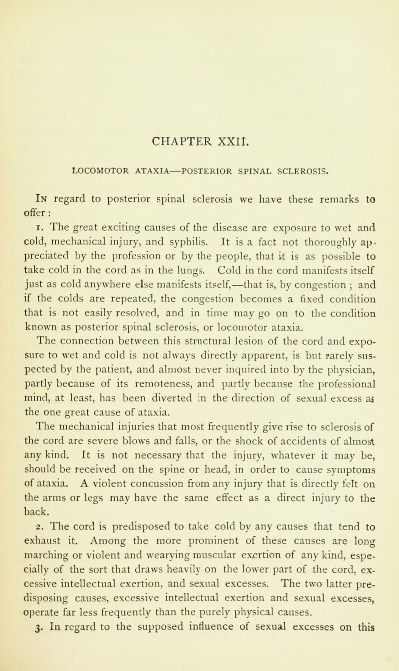 CHAPTER XXII. LOCOMOTOR ATAXIA—POSTERIOR SPINAL SCLEROSIS. In regard to posterior spinal sclerosis we have these remarks to offer : i. The great exciting causes of the disease are exposure to wet and cold, mechanical injury, and syphilis. It is a fact not thoroughly ap- preciated by the profession or by the people, that it is as possible to take cold in the cord as in the lungs. Cold in the cord manifests itself just as cold anywhere else manifests itself,—that is, by congestion ; and if the colds are repeated, the congestion becomes a fixed condition that is not easily resolved, and in time may go on to the condition known as posterior spinal sclerosis, or locomotor ataxia. The connection between this structural lesion of the cord and expo- sure to wet and cold is not always directly apparent, is but rarely sus- pected by the patient, and almost never inquired into by the physician, partly because of its remoteness, and partly because the professional mind, at least, has been diverted in the direction of sexual excess as the one great cause of ataxia. The mechanical injuries that most frequently give rise to sclerosis of the cord are severe blows and falls, or the shock of accidents of almost any kind. It is not necessary that the injury, whatever it may be, should be received on the spine or head, in order to cause symptoms of ataxia. A violent concussion from any injury that is directly felt on the arms or legs may have the same effect as a direct injury to the back. 2. The cord is predisposed to take cold by any causes that tend to exhaust it. Among the more prominent of these causes are long marching or violent and wearying muscular exertion of any kind, espe- cially of the sort that draws heavily on the lower part of the cord, ex- cessive intellectual exertion, and sexual excesses. The two latter pre- disposing causes, excessive intellectual exertion and sexual excesses, operate far less frequently than the purely physical causes. 3. In regard to the supposed influence of sexual excesses on this