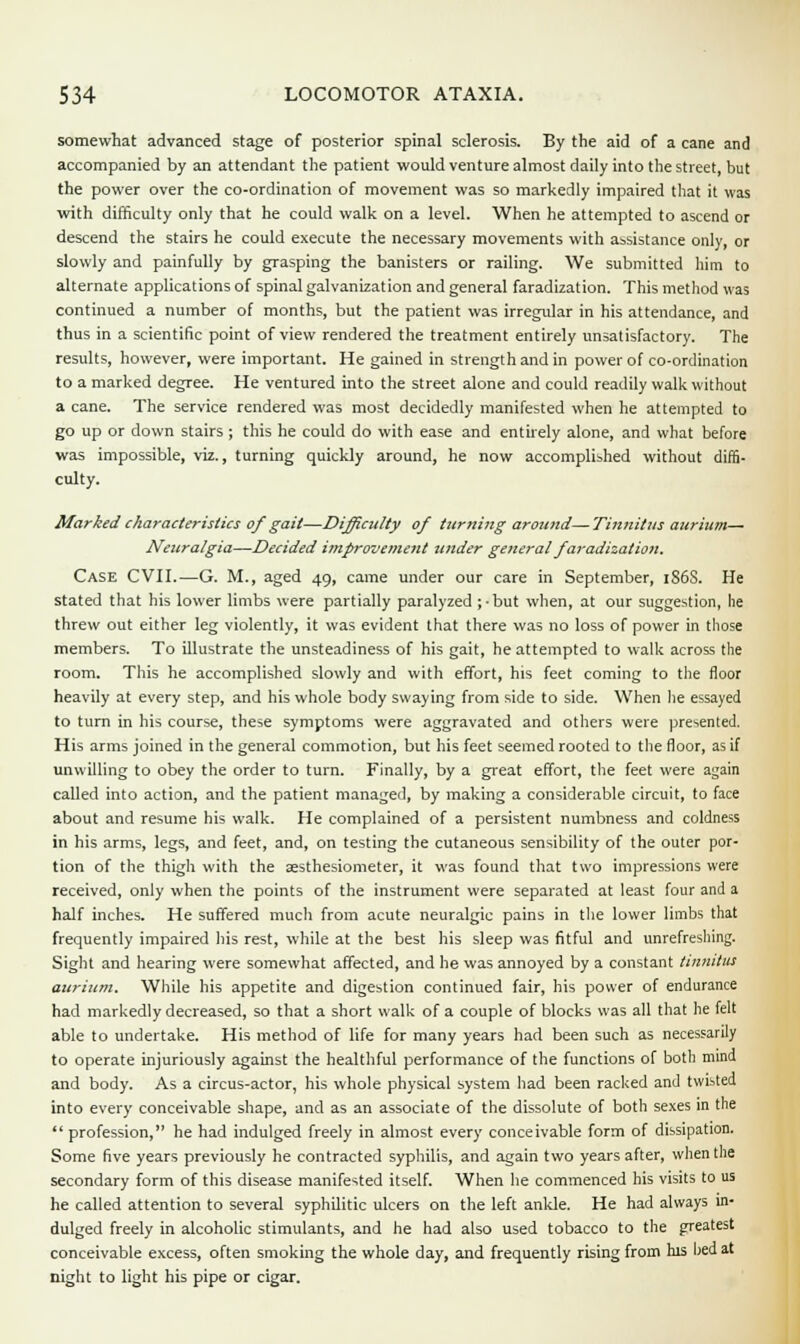 somewhat advanced stage of posterior spinal sclerosis. By the aid of a cane and accompanied by an attendant the patient would venture almost daily into the street, but the power over the co-ordination of movement was so markedly impaired that it was with difficulty only that he could walk on a level. When he attempted to ascend or descend the stairs he could execute the necessary movements with assistance only, or slowly and painfully by grasping the banisters or railing. We submitted him to alternate applications of spinal galvanization and general faradization. This method was continued a number of months, but the patient was irregular in his attendance, and thus in a scientific point of view rendered the treatment entirely unsatisfactory. The results, however, were important. He gained in strength and in power of co-ordination to a marked degree. He ventured into the street alone and could readily walk without a cane. The service rendered was most decidedly manifested when he attempted to go up or down stairs; this he could do with ease and entirely alone, and what before was impossible, viz., turning quickly around, he now accomplished without diffi- culty. Marked characteristics of gait—Difficulty of turning around—Tinnitus aurium— Neuralgia—Decided improvement under general faradization. Case CVII.—G. M., aged 49, came under our care in September, 1S6S. He stated that his lower limbs were partially paralyzed ;-but when, at our suggestion, lie threw out either leg violently, it was evident that there was no loss of power in those members. To illustrate the unsteadiness of his gait, he attempted to walk across the room. This he accomplished slowly and with effort, his feet coming to the floor heavily at every step, and his whole body swaying from side to side. When lie essayed to turn in his course, these symptoms were aggravated and others were presented. His arms joined in the general commotion, but his feet seemed rooted to the floor, as if unwilling to obey the order to turn. Finally, by a great effort, the feet were again called into action, and the patient managed, by making a considerable circuit, to face about and resume his walk. He complained of a persistent numbness and coldness in his arms, legs, and feet, and, on testing the cutaneous sensibility of the outer por- tion of the thigh with the aesthesiometer, it was found that two impressions were received, only when the points of the instrument were separated at least four and a half inches. He suffered much from acute neuralgic pains in the lower limbs that frequently impaired his rest, while at the best his sleep was fitful and unrefresliing. Sight and hearing were somewhat affected, and he was annoyed by a constant tinnitus aurium. While his appetite and digestion continued fair, his power of endurance had markedly decreased, so that a short walk of a couple of blocks was all that he felt able to undertake. His method of life for many years had been such as necessarily to operate injuriously against the healthful performance of the functions of both mind and body. As a circus-actor, his whole physical system had been racked and twisted into every conceivable shape, and as an associate of the dissolute of both sexes in the profession, he had indulged freely in almost every conceivable form of dissipation. Some five years previously he contracted syphilis, and again two years after, when the secondary form of this disease manifested itself. When he commenced his visits to us he called attention to several syphilitic ulcers on the left ankle. He had always in- dulged freely in alcoholic stimulants, and he had also used tobacco to the greatest conceivable excess, often smoking the whole day, and frequently rising from his lied at night to light his pipe or cigar.