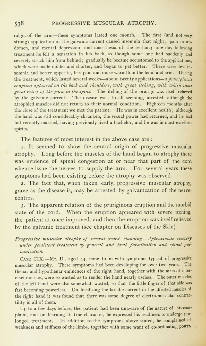 ralgia of the arm—these symptoms lasted one month. The first (and not very strong) application of the galvanic current caused insomnia that night; pain in ab- domen, and mental depression, and anaesthesia of the rectum ; one day following treatment he felt a sensation in his back, as though some one had suddenly and severely struck him from behind ; gradually he became accustomed to the applications, which were made milder and shorter, and began to get better. There were less in- somnia and better appetite, less pain and more warmth in the hand and arm. During the treatment, which lasted several weeks—about twenty applications—a pruriginous eritption appeared on the back and shoulders, with great itching, with which came great relief of the pain in the spine. The itching of the prurigo was itself relieved by the galvanic current. The disease was, to all seeming, arrested, although the atrophied muscles did not return to their normal condition. Eighteen months after the close of the treatment we met the patient. He was in excellent health ; although the hand was still considerably shrunken, the sexual power had returned, and he had but recently married, having previously lived a bachelor, and he was in most excellent spirits. The features of most interest in the above case are : i. It seemed to show the central origin of progressive musculai atrophy. Long before the muscles of the hand began to atrophy there was evidence of spinal congestion at or near that part of the cord whence issue the nerves to supply the arm. For several years these symptoms had been existing before the atrophy was observed. 2. The fact that, when taken early, progressive muscular atrophy, grave as the disease is, may be arrested by galvanization of the nerve- centres. 3. The apparent relation of the pruriginous eruption and the morbid state of the cord. When the eruption appeared with severe itching, the patient at once improved, and then the eruption was itself relieved by the galvanic treatment (see chapter on Diseases of the Skin). Progressive muscular atrophy of several years'1 standing—Approximate recovery under persistent treatment by general and local faradization and spinal gal- vanization. Case CIX.— Mr. D., aged 44, came to us with symptoms typical of progressive muscular atrophy. These symptoms had been developing for over two years. The thenar and hypothenar eminences of the right hand, together with the mass of inter- ossei muscles, were so wasted as to render the hand nearly useless. The outer muscles of the left hand were also somewhat wasted, so that the little finger of that side was fast becoming powerless. On localizing the faradic current in the affected muscles of the right hand it was found that there was some degree of electro-muscular contrac- tility in all of them. Up to a few days before, the patient had been unaware of the nature of his com- plaint, and on learning its true character, he expressed his readiness to undergo pro- longed treatment. In addition to the symptoms above stated, he complained of weakness and stiffness of the limbs, together with some want of co-ordinating power.