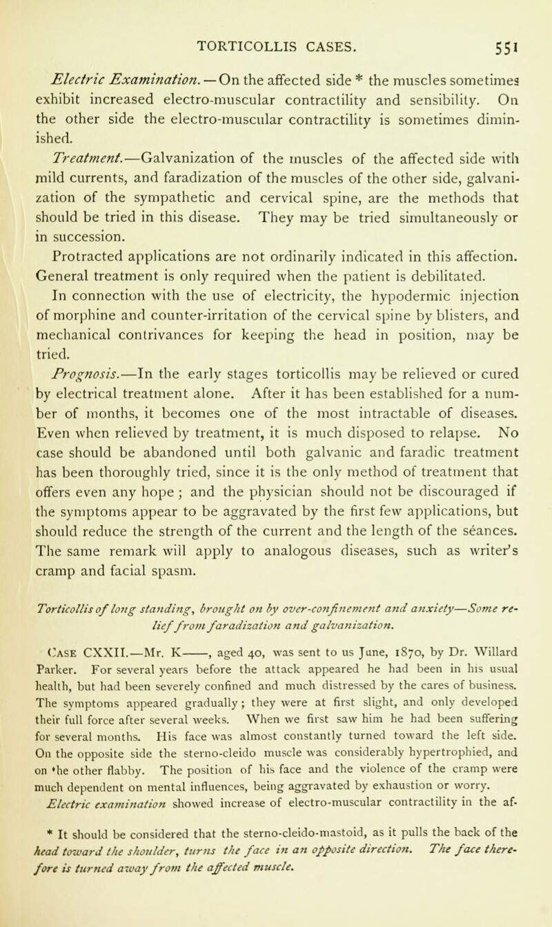 Electric Examination. —On the affected side * the muscles sometimes exhibit increased electro-muscular contractility and sensibility. On the other side the electro-muscular contractility is sometimes dimin- ished. Treatment.—Galvanization of the muscles of the affected side with mild currents, and faradization of the muscles of the other side, galvani- zation of the sympathetic and cervical spine, are the methods that should be tried in this disease. They may be tried simultaneously or in succession. Protracted applications are not ordinarily indicated in this affection. General treatment is only required when the patient is debilitated. In connection with the use of electricity, the hypodermic injection of morphine and counter-irritation of the cervical spine by blisters, and mechanical contrivances for keeping the head in position, may be tried. Prognosis.—In the early stages torticollis may be relieved or cured by electrical treatment alone. After it has been established for a num- ber of months, it becomes one of the most intractable of diseases. Even when relieved by treatment, it is much disposed to relapse. No case should be abandoned until both galvanic and faradic treatment has been thoroughly tried, since it is the only method of treatment that offers even any hope ; and the physician should not be discouraged if the symptoms appear to be aggravated by the first few applications, but should reduce the strength of the current and the length of the seances. The same remark will apply to analogous diseases, such as writer's cramp and facial spasm. Torticollis of long standing, brought on by over-confinement and anxiety—Some re- lief from faradization and galvanization. Case CXXII.—Mr. K , aged 40, was sent to us June, 1S70, by Dr. Willard Parker. For several years before the attack appeared he had been in his usual health, but had been severely confined and much distressed by the cares of business. The symptoms appeared gradually ; they were at first slight, and only developed their full force after several weeks. When we first saw him he had been suffering for several months. His face was almost constantly turned toward the left side. On the opposite side the sterno-cleido muscle was considerably hypertrophied, and on 'he other flabby. The position of his face and the violence of the cramp were much dependent on mental influences, being aggravated by exhaustion or worry. Electric examination showed increase of electro-muscular contractility in the af- * It should be considered that the sterno-cleido-mastoid, as it pulls the back of the head toward the shoulder, turns the face in an opposite direction. The face there- fore is turned away from the affected muscle.