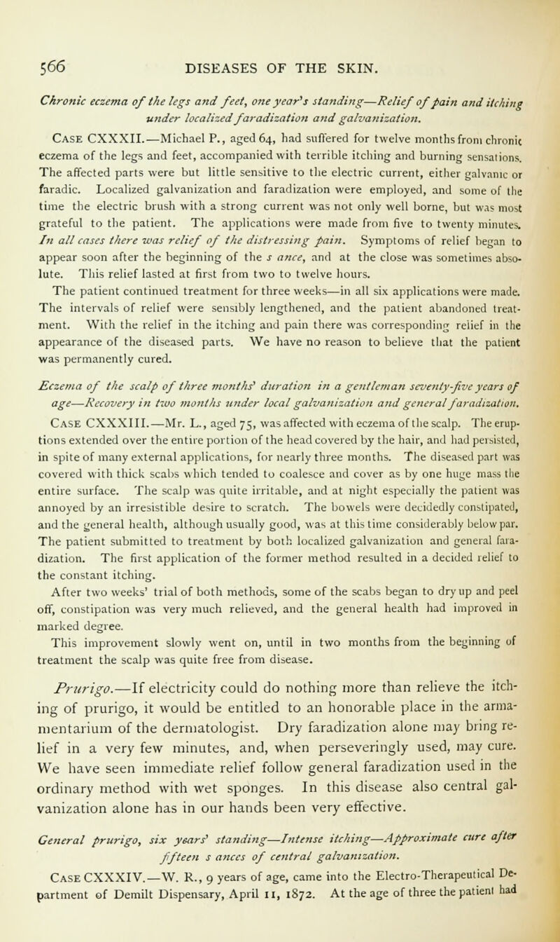 Chronic eczema of the legs and feet, one year's standing—Relief of pain and itching under localized faradization and galvanization. Case CXXXII.—Michael P., aged 64, had suffered for twelve months from chronic eczema of the legs and feet, accompanied with terrible itching and burning sensations. The affected parts were but little sensitive to the electric current, either galvanic or faradic. Localized galvanization and faradization were employed, and some of the time the electric brush with a strong current was not only well borne, but was most grateful to the patient. The applications were made from five to twenty minutes. In all cases there was relief of the distressing pain. Symptoms of relief began to appear soon after the beginning of the j once, and at the close was sometimes abso- lute. This relief lasted at first from two to twelve hours. The patient continued treatment for three weeks—in all six applications were made. The intervals of relief were sensibly lengthened, and the patient abandoned treat- ment. With the relief in the itching and pain there was corresponding relief in the appearance of the diseased parts. We have no reason to believe that the patient was permanently cured. Eczema of the scalp of three months' duration in a gentleman seventy-five years of age—Recovery in two months under local galvanization and general faradization. Case CXXXIII.—Mr. L., aged 75, was affected with eczema of the scalp. The erup- tions extended over the entire portion of the head covered by the hair, and had persisted, in spite of many external applications, for nearly three months. The diseased part was covered with thick scabs which tended to coalesce and cover as by one huge mass the entire surface. The scalp was quite irritable, and at night especially the patient was annoyed by an irresistible desire to scratch. The bowels were decidedly constipated, and the general health, although usually good, was at this time considerably belowpar. The patient submitted to treatment by both localized galvanization and general fara- dization. The first application of the former method resulted in a decided relief to the constant itching. After two weeks' trial of both methods, some of the scabs began to dry up and peel off, constipation was very much relieved, and the general health had improved in marked degree. This improvement slowly went on, until in two months from the beginning of treatment the scalp was quite free from disease. Prurigo.—If electricity could do nothing more than relieve the itch- ing of prurigo, it would be entitled to an honorable place in the arma- mentarium of the dermatologist. Dry faradization alone may bring re- lief in a very few minutes, and, when perseveringly used, may cure. We have seen immediate relief follow general faradization used in the ordinary method with wet sponges. In this disease also central gal- vanization alone has in our hands been very effective. General prurigo, six years' standing—Intense itching—Approximate cure after fifteen s ances of central galvanization. Case CXXXIV.—W. R., 9 years of age, came into the Electro-Therapeutical De- partment of Demilt Dispensary, April 11, 1872. At the age of three the patient had