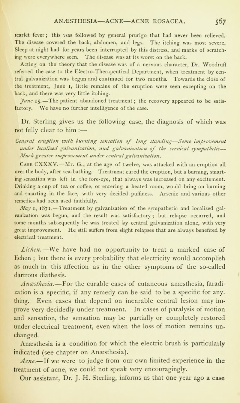 scarlet fever; this vas followed by general prurigo that had never been relieved. The disease covered the back, abdomen, and legs. The itching was most severe. Sleep at night had for years been interrupted by this distress, and marks of scratch- ing were everywhere seen. The disease was at its worst on the back. Acting on the theory that the disease was of a nervous character, Dr. Woodruff referred the case to the Electro-Therapeutical Department, when treatment by cen- tral galvanization was begun and continued for two months. Towards the close of the treatment, June I, little remains of the eruption were seen excepting on the back, and there was very little itching. June 15.—The patient abandoned treatment; the recovery appeared to be satis- factory. We have no further intelligence of the case. Dr. Sterling gives us the following case, the diagnosis of which was not fully clear to him :—■ General eruption with burning sensation of long standing—Some improvement under localized galvanization, and galvanization of the cervical sympathetic—■ Muck greater improvement under central galvanization. Case CXXXV.—Mr. G., at the age of twelve, was attacked with an eruption all over the body, after sea-bathing. Treatment cured the eruption, but a burning, smart- ing sensation was left in the fore-eye, that always was increased on any excitement. Drinking a cup of tea or coffee, or entering a heated room, would bring on burning and smarting in the face, with very decided puffiness. Arsenic and various other remedies had been used faithfully. May I, 1871.—Treatment by galvanization of the sympathetic and localized gal- vanization was begun, and the result was satisfactory ; but relapse occurred, and some months subsequently he was treated by central galvanization alone, with very great improvement. He still suffers from slight relapses that are always benefited by electiical treatment. Lichen.—We have had no opportunity to treat a marked case of lichen ; but there is every probability that electricity would accomplish as much in this affection as in the other symptoms of the so-called dartrous diathesis. AncEstlusia.—For the curable cases of cutaneous anaesthesia, faradi- zation is a specific, if any remedy can be said to be a specific for any- thing. Even cases that depend on incurable central lesion may im- prove very decidedly under treatment. In cases of paralysis of motion and sensation, the sensation may be partially or completely restored under electrical treatment, even when the loss of motion remains un- changed. Anaesthesia is a condition for which the electric brush is particulaily indicated (see chapter on Anaesthesia). Acne.— If we were to judge from our own limited experience in the treatment of acne, we could not speak very encouragingly. Our assistant, Dr. J. H. Sterling, informs us that one year ago a case