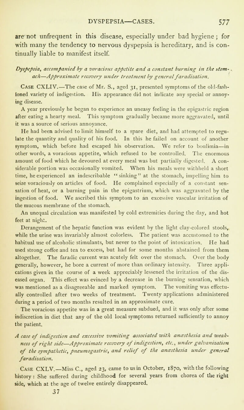 are not unfrequent in this disease, especially under bad hygiene; for with many the tendency to nervous dyspepsia is hereditary, and is con- tinually liable to manifest itself. Dyspepsia, accompanied by a voracious appetite and a constant burning in the stom-. ach—Approximate recovery under treatment by general faradization. Case CXLIV.—The case of Mr. S., aged 31, presented symptoms of the old-fash- ioned variety of indigestion. His appearance did not indicate any special or annoy- ing disease. A year previously he began to experience an uneasy feeling in the epigastric region after eating a hearty meal. This symptom gradually became more aggravated, until it was a source of serious annoyance. He had been advised to limit himself to a spare diet, and had attempted to regu- late the quantity and quality of his food. In this he failed on account of another symptom, which before had escaped his observation. We refer to boulimia—in other words, a voracious appetite, which refused to be controlled. The enormous amount of food which he devoured at every meal was but partially digested. A con- siderable portion was occasionally vomited. When his meals were withheld a short time, he experienced an indescribable sinking at the stomach, impelling him to seize voraciously on articles of food. He complained especially of a constant sen- sation of heat, or a burning pain in the epigastrium, which was aggravated by the ingestion of food. We ascribed this symptom to an excessive vascular irritation of the mucous membrane of the stomach. An unequal circulation was manifested by cold extremities during the day, and hot feet at nigh;. Derangement of the hepatic function was evident by the light clay-colored stools, while the urine was invariably almost colorless. The patient was accustomed to the habitual use of alcoholic stimulants, but never to the point of intoxication. He had used strong coffee and tea to excess, but had for some months abstained from them altogether. The faradic current was acutely felt over the stomach. Over the body generally, however, he bore a current of more than ordinary intensity. Three appli- cations given in the course of a week appreciably lessened the irritation of the dis- eased organ. This effect was evinced by a decrease in the burning sensation, which was mentioned as a disagreeable and marked symptom. The vomiting was effectu- ally controlled after two weeks of treatment. Twenty applications administered during a period of two months resulted in an approximate cure. The voracious appetite was in a great measure subdued, and it was only after some indiscretion in diet that any of the old local symptoms returned sufficiently to annoy the patient. A case of indigestion and excessive vomiting associated with anesthesia and weak- ness of right side—Approximate recovery of indigestion, etc., under galvanization of the sympathetic, pneumogastric, and relief of the anesthesia under general faradization. Case CXLV.—Miss C, aged 23, came to us in October, 1S70, with the following history : She suffered during childhood for several years from chorea of the right side, which at the age of twelve entirely disappeared. 37