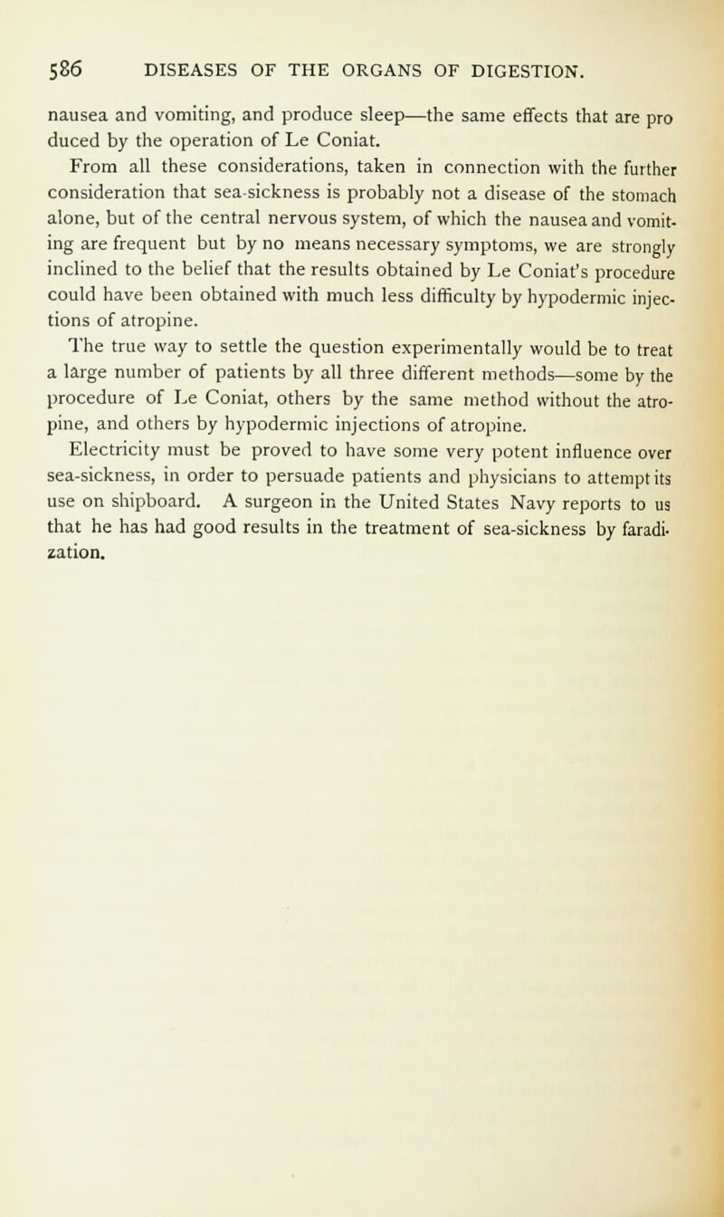 nausea and vomiting, and produce sleep—the same effects that are pro duced by the operation of Le Coniat. From all these considerations, taken in connection with the further consideration that sea-sickness is probably not a disease of the stomach alone, but of the central nervous system, of which the nausea and vomit- ing are frequent but by no means necessary symptoms, we are strongly inclined to the belief that the results obtained by Le Coniat's procedure could have been obtained with much less difficulty by hypodermic injec- tions of atropine. The true way to settle the question experimentally would be to treat a large number of patients by all three different methods—some by the procedure of Le Coniat, others by the same method without the atro- pine, and others by hypodermic injections of atropine. Electricity must be proved to have some very potent influence over sea-sickness, in order to persuade patients and physicians to attempt its use on shipboard. A surgeon in the United States Navy reports to us that he has had good results in the treatment of sea-sickness by faradi- zation.