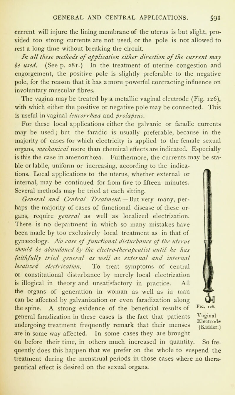 current will injure the lining membrane of the uterus is but slight, pro- vided too strong currents are not used, or the pole is not allowed to rest a long time without breaking the circuit. In all these methods of application either direction of the current may be used. (See p. 281.) In the treatment of uterine congestion and engorgement, the positive pole is slightly preferable to the negative pole, for the reason that it has a more powerful contracting influence on involuntary muscular fibres. The vagina maybe treated by a metallic vaginal electrode (Fig. 126), with which either the positive or negative pole may be connected. This is useful in vaginal leucorrhoza and prolapsus. For these local applications either the galvanic or faradic currents may be used; but the faradic is usually preferable, because in the majority of cases for which electricity is applied to the female sexual organs, mechanical more than chemical effects are indicated. Especially is this the case in amenorrhoea. Furthermore, the currents may be sta- ble or labile, uniform or increasing, according to the indica- tions. Local applications to the uterus, whether external or internal, may be continued for from five to fifteen minutes. Several methods may be tried at each sitting. General and Central Treatment. — But very many, per- haps the majority of cases of functional disease of these or- gans, require general as well as localized electrization. There is no department in which so many mistakes have been made by too exclusively local treatment as in that of gynaecology. No case of functional disturbance of the uterus should be abandoned by the electro-therapeutist until he has faithfully tried general as well as external and internal localized electrization. To treat symptoms of central or constitutional disturbance by merely local electrization is illogical in theory and unsatisfactory in practice. All the organs of generation in woman as well as in man can be affected by galvanization or even faradization along the spine. A strong evidence of the beneficial results of Flc- 6- general faradization in these cases is the fact that patients Vaginal undergoing treatment frequently remark that their menses (Kidder.) are in some way affected. In some cases they are brought on before their time, in others much increased in quantity. So fre- quently does this happen that we prefer on the whole to suspend the treatment during the menstrual periods in those cases where no thera- peutical effect is desired on the sexual organs.