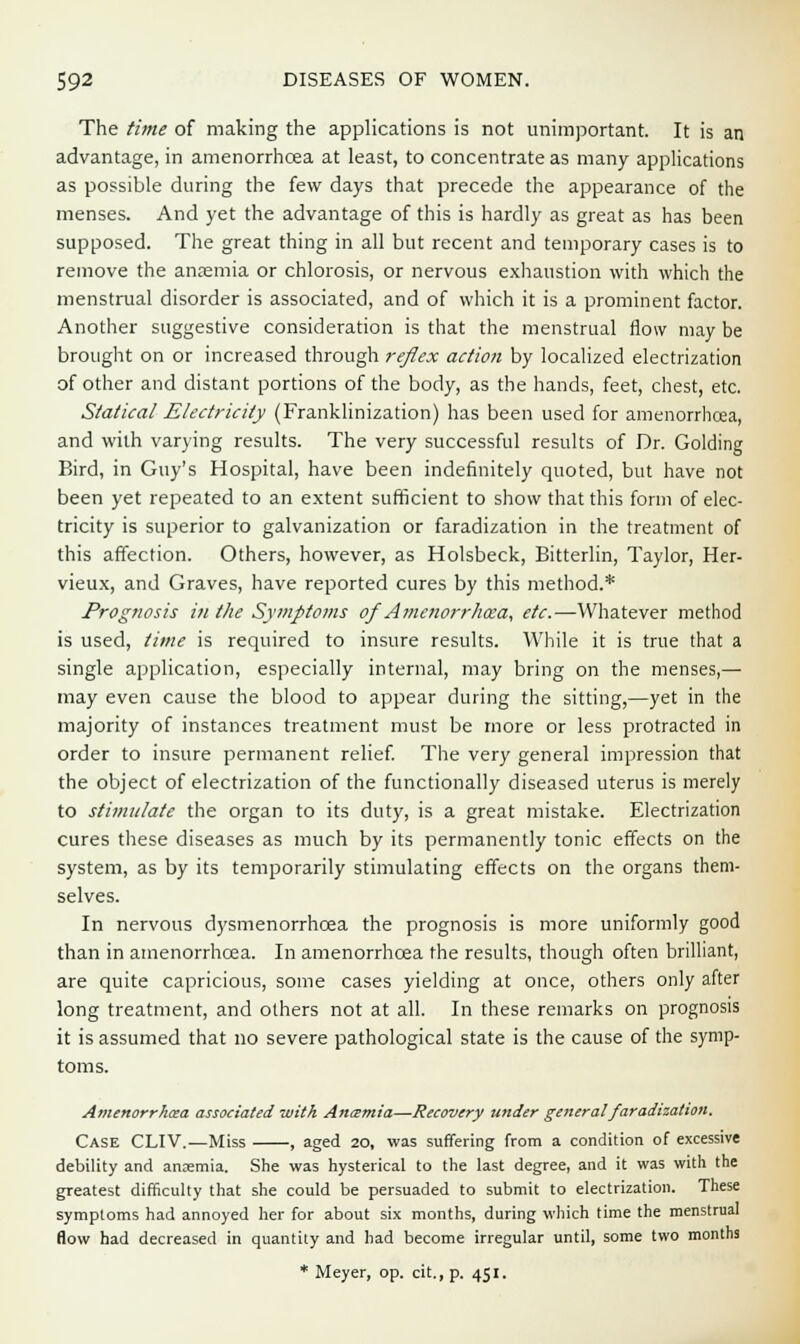 The time of making the applications is not unimportant. It is an advantage, in amenorrhcea at least, to concentrate as many applications as possible during the few days that precede the appearance of the menses. And yet the advantage of this is hardly as great as has been supposed. The great thing in all but recent and temporary cases is to remove the anaemia or chlorosis, or nervous exhaustion with which the menstrual disorder is associated, and of which it is a prominent factor. Another suggestive consideration is that the menstrual flow may be brought on or increased through reflex action by localized electrization of other and distant portions of the body, as the hands, feet, chest, etc. Statical Electricity (Franklinization) has been used for amenorrhcea, and with varying results. The very successful results of Dr. Golding Bird, in Guy's Hospital, have been indefinitely quoted, but have not been yet repeated to an extent sufficient to show that this form of elec- tricity is superior to galvanization or faradization in the treatment of this affection. Others, however, as Holsbeck, Bitterlin, Taylor, Her- vieux, and Graves, have reported cures by this method.* Prognosis in the Symptoms of Amenorrhcea, etc.—Whatever method is used, time is required to insure results. While it is true that a single application, especially internal, may bring on the menses,— may even cause the blood to appear during the sitting,—yet in the majority of instances treatment must be more or less protracted in order to insure permanent relief. The very general impression that the object of electrization of the functionally diseased uterus is merely to stimulate the organ to its duty, is a great mistake. Electrization cures these diseases as much by its permanently tonic effects on the system, as by its temporarily stimulating effects on the organs them- selves. In nervous dysmenorrhoea the prognosis is more uniformly good than in amenorrhcea. In amenorrhcea the results, though often brilliant, are quite capricious, some cases yielding at once, others only after long treatment, and others not at all. In these remarks on prognosis it is assumed that no severe pathological state is the cause of the symp- toms. Amenorrhea associated with Antzmia—Recovery under general faradization. Case CLIV.—Miss , aged 20, was suffering from a condition of excessive debility and anaemia. She was hysterical to the last degree, and it was with the greatest difficulty that she could be persuaded to submit to electrization. These symptoms had annoyed her for about six months, during which time the menstrual flow had decreased in quantity and had become irregular until, some two months * Meyer, op. cit., p. 451.