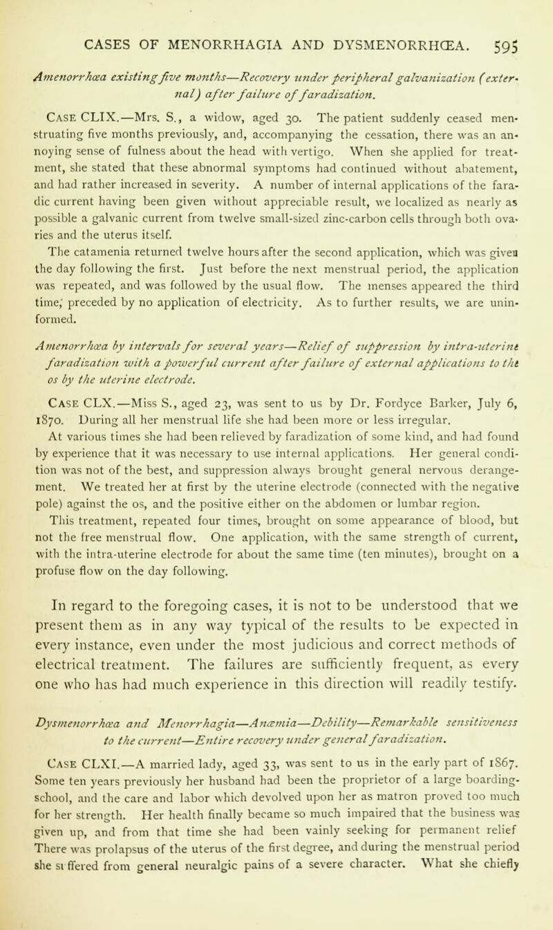 Amenorrhcea existing five months—Recovery under peripheral galvanization (exter- nal) after failure of faradization. Case CLIX.—Mrs. S., a widow, aged 30. The patient suddenly ceased men- struating five months previously, and, accompanying the cessation, there was an an- noying sense of fulness about the head with vertigo. When she applied for treat- ment, she stated that these abnormal symptoms had continued without abatement, and had rather increased in severity. A number of internal applications of the fara- dic current having been given without appreciable result, we localized as nearly as possible a galvanic current from twelve small-sized zinc-carbon cells through both ova- ries and the uterus itself. The catamenia returned twelve hours after the second application, which was given the day following the first. Just before the next menstrual period, the application was repeated, and was followed by the usual flow. The menses appeared the third time,' preceded by no application of electricity. As to further results, we are unin- formed. Amenorrhcea by intervals for several years—-Relief of suppression by intra-uterint faradization with a powerful current after failure of external applications to till os by the uterine electrode. Case CLX.—Miss S., aged 23, was sent to us by Dr. Fordyce Barker, July 6, 1S70. During all her menstrual life she had been more or less irregular. At various times she had been relieved by faradization of some kind, and had found by experience that it was necessary to use internal applications. Her general condi- tion was not of the best, and suppression always brought general nervous derange- ment. We treated her at first by the uterine electrode (connected with the negative pole) against the os, and the positive either on the abdomen or lumbar region. This treatment, repeated four times, brought on some appearance of blood, but not the free menstrual flow. One application, with the same strength of current, with the intra-uterine electrode for about the same time (ten minutes), brought on a profuse flow on the day following. In regard to the foregoing cases, it is not to be understood that we present them as in any way typical of the results to be expected in every instance, even under the most judicious and correct methods of electrical treatment. The failures are sufficiently frequent, as every one who has had much experience in this direction will readily testify. Dysmenorrhea and Menorrhagia—Aniemia—Debility—Remarkable sensitiveness to the current—Entire recovery under general faradization. Case CLXI.—A married lady, aged 33, was sent to us in the early part of 1S67. Some ten years previously her husband had been the proprietor of a large boarding- school, and the care and labor which devolved upon her as matron proved too much for her strength. Her health finally became so much impaired that the business was given up, and from that time she had been vainly seeking for permanent relief There was prolapsus of the uterus of the first degree, and during the menstrual period she si ffered from general neuralgic pains of a severe character. What she chiefly