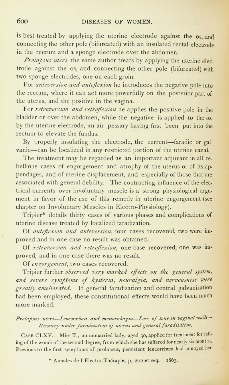 is best treated by applying the uterine electrode against the os, and connecting the other pole (bifurcated) with an insulated rectal electrode in the rectum and a sponge electrode over the abdomen. Prolapsus uteri the same author treats by applying the uterine elec- trode against the os, and connecting the other pole (bifurcated) with two sponge electrodes, one on each groin. For anteversion and anteflexion he introduces the negative pole into the rectum, where it can act more powerfully on the posterior part of the uterus, and the positive in the vagina. For retroversion and retroflexion he applies the positive pole in the bladder or over the abdomen, while the negative is applied to the os, by the uterine electrode, an air pessary having first been put into the rectum to elevate the fundus. By properly insulating the electrode, the current—faradic or gal- vanic—can be localized in any restricted portion of the uterine canal. The treatment may be regarded as an important adjuvant in all re- bellious cases of engorgement and atrophy of the uterus or of its ap- pendages, and of uterine displacement, and especially of those that are associated with general debility. The contracting influence of the elec- trical currents over involuntary muscle is a strong physiological argu- ment in favor of the use of this remedy in uterine engorgement (see chapter on Involuntary Muscles in Electro-Physiology). Tripier* details thirty cases of various phases and complications of uterine disease treated by localized faradization. Of anteflexion and anteversion, four cases recovered, two were im- proved and in one case no result was obtained. Of retroversion and retroflexion, one case recovered, one was im- proved, and in one case there was no result. Of engorgement, two cases recovered. Tripier further observed very marked effects on the general system, and severe symptoms of hysteria, neuralgia, and nervousness were greatly ameliorated. If general faradization and central galvanization had been employed, these constitutional effects would have been much more marked. Prolapsus uteri—Leiuorrtuza and menorrhagia—Loss of tone in vaginal walk— Recovery under faradization of uterus and generaifaradization. Case CLXV.—Miss T., an unmarried lady, aged 30, applied for treatment for fall- ing of the womb of the second degree, from which she has suffered for nearly six months. Previous to the first symptoms of prolapsus, persistent leucorrhcea had annoyed het * Annales de l'Electro-Therapie, p. 202 et seq. 1863.