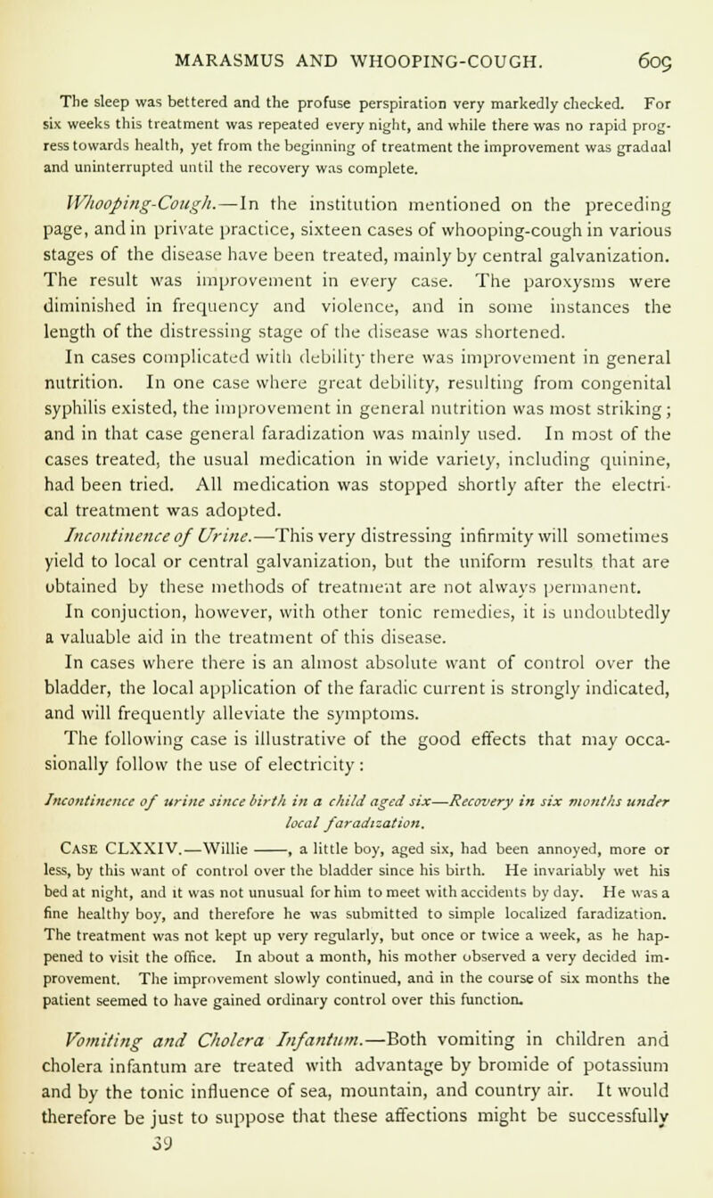 MARASMUS AND WHOOPING-COUGH. 6oQ The sleep was bettered and the profuse perspiration very markedly checked. For six weeks this treatment was repeated every night, and while there was no rapid prog- ress towards health, yet from the beginning of treatment the improvement was gradaal and uninterrupted until the recovery was complete. Whooping-Cough.—In the institution mentioned on the preceding page, and in private practice, sixteen cases of whooping-cough in various stages of the disease have been treated, mainly by central galvanization. The result was improvement in every case. The paroxysms were diminished in frequency and violence, and in some instances the length of the distressing stage of the disease was shortened. In cases complicated with debility there was improvement in general nutrition. In one case where great debility, resulting from congenital syphilis existed, the improvement in general nutrition was most striking; and in that case general faradization was mainly used. In most of the cases treated, the usual medication in wide variety, including quinine, had been tried. All medication was stopped shortly after the electri- cal treatment was adopted. Incontinence of Urine.—This very distressing infirmity will sometimes yield to local or central galvanization, but the uniform results that are ubtained by these methods of treatment are not always permanent. In conjuction, however, with other tonic remedies, it is undoubtedly a valuable aid in the treatment of this disease. In cases where there is an almost absolute want of control over the bladder, the local application of the faradic current is strongly indicated, and will frequently alleviate the symptoms. The following case is illustrative of the good effects that may occa- sionally follow the use of electricity : Incontinence of urine since birth in a child aged six—Recovery in six months under local faradization. Case CLXX1V.—Willie , a little boy, aged six, had been annoyed, more or less, by this want of control over the bladder since his birth. He invariably wet his bed at night, and it was not unusual for him to meet with accidents by day. He was a fine healthy boy, and therefore he was submitted to simple localized faradization. The treatment was not kept up very regularly, but once or twice a week, as he hap- pened to visit the office. In about a month, his mother observed a very decided im- provement. The improvement slowly continued, and in the course of six months the patient seemed to have gained ordinary control over this function. Vomiting and Cholera Infantum.—Both vomiting in children and cholera infantum are treated with advantage by bromide of potassium and by the tonic influence of sea, mountain, and country air. It would therefore be just to suppose that these affections might be successfully 39