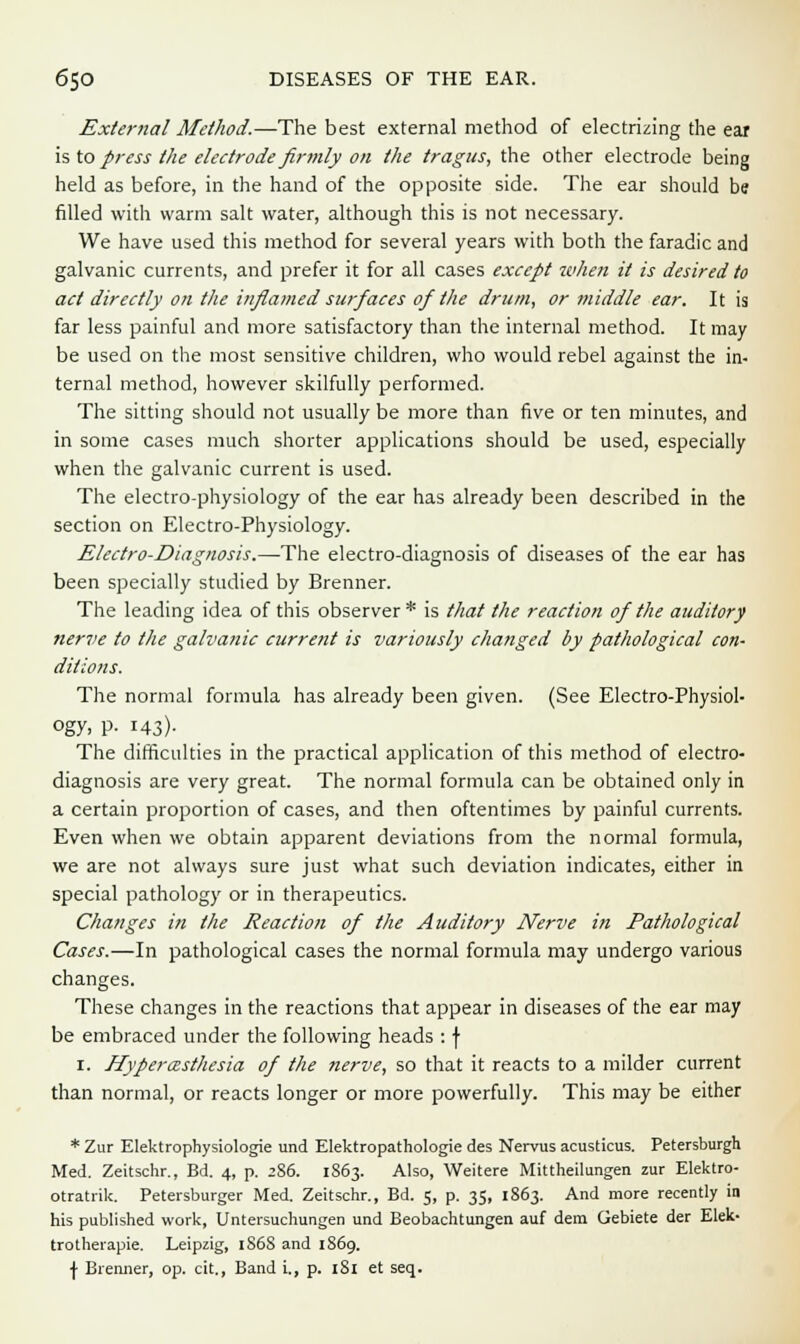 External Method.—The best external method of electrizing the ear is to press the electrode firmly on the tragus, the other electrode being held as before, in the hand of the opposite side. The ear should be filled with warm salt water, although this is not necessary. We have used this method for several years with both the faradic and galvanic currents, and prefer it for all cases except when it is desired to act directly on the inflamed surfaces of the drum, or middle ear. It is far less painful and more satisfactory than the internal method. It may be used on the most sensitive children, who would rebel against the in- ternal method, however skilfully performed. The sitting should not usually be more than five or ten minutes, and in some cases much shorter applications should be used, especially when the galvanic current is used. The electro-physiology of the ear has already been described in the section on Electro-Physiology. Electro-Diagnosis.—The electro-diagnosis of diseases of the ear has been specially studied by Brenner. The leading idea of this observer * is that the reaction of the auditory nerve to the galvanic current is variously changed by pathological con- ditions. The normal formula has already been given. (See Electro-Physiol- ogy. P- 143)- The difficulties in the practical application of this method of electro- diagnosis are very great. The normal formula can be obtained only in a certain proportion of cases, and then oftentimes by painful currents. Even when we obtain apparent deviations from the normal formula, we are not always sure just what such deviation indicates, either in special pathology or in therapeutics. Changes in the Reaction of the Auditory Nerve in Pathological Cases.—In pathological cases the normal formula may undergo various changes. These changes in the reactions that appear in diseases of the ear may be embraced under the following heads : f 1. Hyperesthesia of the nerve, so that it reacts to a milder current than normal, or reacts longer or more powerfully. This may be either * Zur Elektrophysiologie und Elektropathologie des Nervus acusticus. Petersburgh Med. Zeitschr., Bd. 4, p. 2S6. 1S63. Also, Weitere Mittheilungen zur Elektro- otratrik. Petersburger Med. Zeitschr., Bd. 5, p. 35, 1863. And more recently in his published work, Untersuchungen und Beobachtungen auf dem Gebiete der Elek- trotherapie. Leipzig, 1S6S and 1869. \ Brenner, op. cit., Band i., p. 181 et seq.