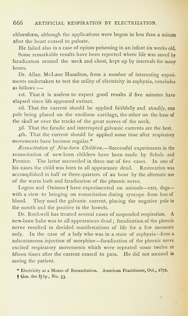 chloroform, although the applications were begun in less than a minute after the heart ceased to pulsate. He failed also in a case of opium poisoning in an infant six weeks old. Some remarkable results have been reported where life was saved by faradization around the neck and chest, kept up by intervals for many hours. Dr. Allan McLane Hamilton, from a number of interesting experi- ments undertaken to test the utility of electricity in asphyxia, concludes as follows :— ist. That it is useless to expect good results if five minutes have elapsed since life appeared extinct. 2d. That the current should be applied faithfully and steadily, one pole being placed on the ensiform cartilage, the other on the base of the skull or over the tracks of the great nerves of the neck. 3d. That the faradic and interrupted galvanic currents are the best. 4th. That the current should be applied some time after respiratory movements have become regular.* Resuscitation of New-born Children.—Successful experiments in the resuscitation of new-born children have been made by Schulz and Pernice. The latter succeeded in three out of five cases. In one of his cases the child was born to all appearance dead. Restoration was accomplished in half or three-quarters of an hour by the alternate use of the warm bath and faradization of the phrenic nerve. Legros and Onimus f have experimented on animals—rats, dogs— with a view to bringing on resuscitation during syncope from loss of blood. They used the galvanic current, placing the negative pole in the mouth and the positive in the bowels. Dr. Rockwell has treated several cases of suspended respiration. A new-born babe was to all appearances dead ; faradization of the phrenic nerve resulted in decided manifestations of life for a few moments only. In the case of a lady who was in a state of asphyxia—from a subcutaneous injection of morphine—faradization of the phrenic nerve excited respiratory movements which were repeated some twelve or fifteen times after the current ceased to pass. He did not succeed in saving the patient. * Electricity as a Means of Resuscitation. American Practitioner, Oct., 1872. f Gaz. des H op,, No. 53.