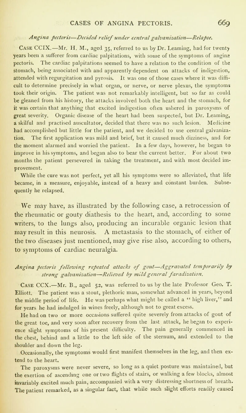Angina pectoris—Decided relief under central galvanization—Relapse. CASE CCIX.—Mr. H. M., aged 35, referred to us by Dr. Learning, had for twenty years been a sufferer from cardiac palpitations, with some of the symptoms of angina pectoris. The cardiac palpitations seemed to have a relation to the condition of the stomach, being associated with and apparently dependent on attacks of indigestion, attended with regurgitation and pyrosis. It was one of those cases where it was diffi- cult to determine precisely in what organ, or nerve, or nerve plexus, the symptoms took their origin. The patient was not remarkably intelligent, but so far as could be gleaned from his history, the attacks involved both the heart and the stomach, for it was certain that anything that excited indigestion often ushered in paroxysms of great severity. Organic disease of the heart had been suspected, but Dr. Learning, a skilful and practised auscultator, decided that there was no such lesion. Medicine had accomplished but little for the patient, and we decided to use central galvaniza- tion. The first application was mild and brief, but it caused much dizziness, and for the moment alarmed and worried the patient. In a few days, however, he began to improve in his symptoms, and began also to bear the current better. For about two months the patient persevered in taking the treatment, and with most decided im- provement. While the cure was not perfect, yet all his symptoms were so alleviated, that life became, in a measure, enjoyable, instead of a heavy and constant burden. Subse- quently he relapsed. We may have, as illustrated by the following case, a retrocession of the rheumatic or gouty diathesis to the heart, and, according to some writers, to the lungs also, producing an incurable organic lesion that may result in this neurosis. A metastasis to the stomach,, of either of the two diseases just mentioned, may give rise also, according to others, to symptoms of cardiac neuralgia. Angina pectoris following repeated attacks of gout—Aggravated temporarily by strong galvanization—Relieved by mild general faradization. Case CCX.—Mr. B., aged 52, was referred to us by the late Professor Geo. T. Elliott. The patient was a stout, plethoric man, somewhat advanced in years, beyond the middle period of life. He was perhaps what might be called a  high liver, and for years he had indulged in wines freely, although not to great excess. He had on two or more occasions suffered quite severely from attacks of gout of the great toe, and very soon after recovery from the last attack, he began to experi- ence slight symptoms of his present difficulty. The pain generally commenced in the chest, behind and a little to the left side of the sternum, and extended to the shoulder and down the leg. Occasionally, the symptoms would first manifest themselves in the leg, and then ex- tend to the heart. The paroxysms were never severe, so long as a quiet posture was maintained, but the exertion of ascending one or two flights of stairs, or walking a few blocks, almost invariably excited much pain, accompanied with a very distressing shortness of breath. The patient remarked, as a singular fact, that while such slight efforts readily caused