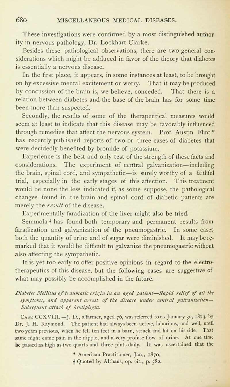 These investigations were confirmed by a most distinguished author ity in nervous pathology, Dr. Lockhart Clarke. Besides these pathological observations, there are two general con- siderations which might be adduced in favor of the theory that diabetes is essentially a nervous disease. In the first place, it appears, in some instances at least, to be brought on by excessive mental excitement or worry. That it may be produced by concussion of the brain is, we believe, conceded. That there is a relation between diabetes and the base of the brain has for some time been more than suspected. Secondly, the results of some of the therapeutical measures would seem at least to indicate that this disease may be favorably influenced through remedies that affect the nervous system. Prof Austin Flint* has recently published reports of two or three cases of diabetes that were decidedly benefited by bromide of potassium. Experience is the best and only test of the strength of these facts and considerations. The experiment of cerftral galvanization—including the brain, spinal cord, and sympathetic—is surely worthy of a faithful trial, especially in the early stages of this affection. This treatment would be none the less indicated if, as some suppose, the pathological changes found in the brain and spinal cord of diabetic patients are merely the result of the disease. Experimentally faradization of the liver might also be tried. Semmola f has found both temporary and permanent results from faradization and galvanization of the pneumogastric. In some cases both the quantity of urine and of sugar were diminished. It may be re- marked that it would be difficult to galvanize the pneumogastric without also affecting the sympathetic. It is yet too early to offer positive opinions in regard to the electro- therapeutics of this disease, but the following cases are suggestive of what may possibly be accomplished in the future. Diabetes l\Iellitus of traumatic origin in an aged patient—Rapid relief of all the symptoms, and apparent arrest of the disease itnder central galvanization— Subsequent attack of hemiplegia. Case CCXVIII.—J. D., a farmer, aged 76, was referred to us January 30, 1873, by Dr. J. H. Raymond. The patient had always been active, laborious, and well, until two years previous, when he fell ten feet in a barn, struck and hit on his side. That same night came pain in the nipple, and a very profuse flow of urine. At one time he passed as high as two quarts and three pints daily. It was ascertained that the * American Practitioner, Jan., 1870. \ Quoted by Althaus, op. cit., p. 5S2.