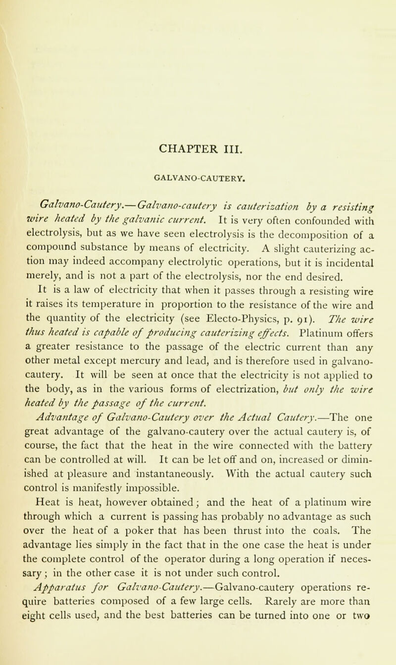 CHAPTER III. GALVANO-CAUTERY. Galvano-Cautery.— Galvano-cautery is cauterization by a resisting wire heated by the galvanic current. It is very often confounded with electrolysis, but as we have seen electrolysis is the decomposition of a compound substance by means of electricity. A slight cauterizing ac- tion may indeed accompany electrolytic operations, but it is incidental merely, and is not a part of the electrolysis, nor the end desired. It is a law of electricity that when it passes through a resisting wire it raises its temperature in proportion to the resistance of the wire and the quantity of the electricity (see Electo-Physics, p. 91). The wire thus heated is capable of producing cauterizing effects. Platinum offers a greater resistance to the passage of the electric current than any other metal except mercury and lead, and is therefore used in galvano- cautery. It will be seen at once that the electricity is not applied to the body, as in the various forms of electrization, but only the wire heated by the passage of the current. Advantage of Galvano-Cautery over the Actual Cautery.—The one great advantage of the galvano-cautery over the actual cautery is, of course, the fact that the heat in the wire connected with the battery can be controlled at will. It can be let off and on, increased or dimin- ished at pleasure and instantaneously. With the actual cautery such control is manifestly impossible. Heat is heat, however obtained; and the heat of a platinum wire through which a current is passing has probably no advantage as such over the heat of a poker that has been thrust into the coals. The advantage lies simply in the fact that in the one case the heat is under the complete control of the operator during a long operation if neces- sary ; in the other case it is not under such control. Apparatus for Galvano-Cautery.—Galvano-cautery operations re- quire batteries composed of a few large cells. Rarely are more than eight cells used, and the best batteries can be turned into one or two