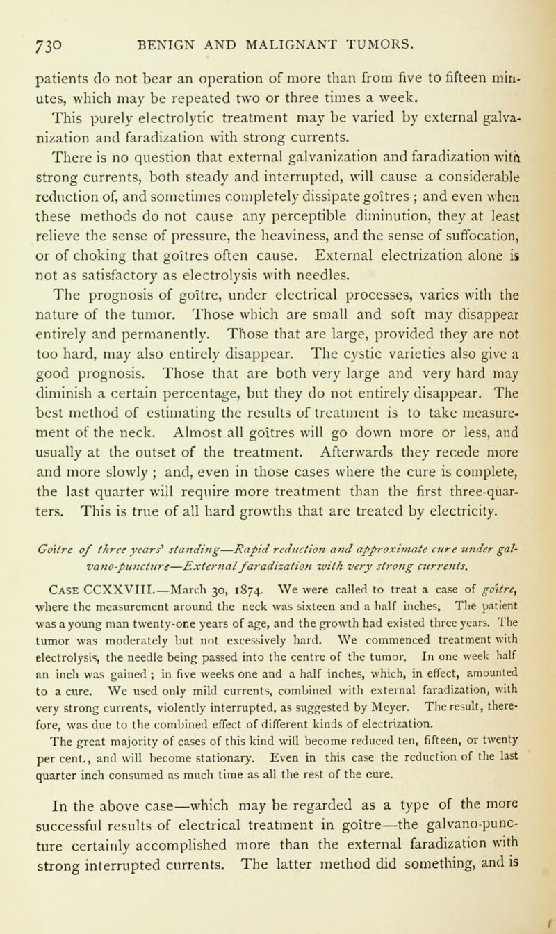 patients do not bear an operation of more than from five to fifteen min- utes, which may be repeated two or three times a week. This purely electrolytic treatment may be varied by external galva- nization and faradization with strong currents. There is no question that external galvanization and faradization with strong currents, both steady and interrupted, will cause a considerable reduction of, and sometimes completely dissipate goitres ; and even when these methods do not cause any perceptible diminution, they at least relieve the sense of pressure, the heaviness, and the sense of suffocation, or of choking that goitres often cause. External electrization alone is not as satisfactory as electrolysis with needles. The prognosis of goitre, under electrical processes, varies with the nature of the tumor. Those which are small and soft may disappear entirely and permanently. Those that are large, provided they are not too hard, may also entirely disappear. The cystic varieties also give a good prognosis. Those that are both very large and very hard may diminish a certain percentage, but they do not entirely disappear. The best method of estimating the results of treatment is to take measure- ment of the neck. Almost all goitres will go down more or less, and usually at the outset of the treatment. Afterwards they recede more and more slowly ; and, even in those cases where the cure is complete, the last quarter will require more treatment than the first three-quar- ters. This is true of all hard growths that are treated by electricity. Goitre of three years' standing—Rapid reduction and approximate cure under gal- vano-puncture—External faradization with very strong currents. Case CCXXVIII.—March 30, 1874. We were called to treat a case of goitre, where the measurement around the neck was sixteen and a half inches. The patient was a young man twenty-ore years of age, and the growth had existed three years. The tumor was moderately but not excessively hard. We commenced treatment with electrolysis, the needle being passed into the centre of the tumor. In one week half an inch was gained ; in five weeks one and a half inches, which, in effect, amounted to a cure. We used only mild currents, combined with external faradization, with very strong currents, violently interrupted, as suggested by Meyer. The result, there- fore, was due to the combined effect of different kinds of electrization. The great majority of cases of this kind will become reduced ten, fifteen, or twenty per cent., and will become stationary. Even in this case the reduction of the last quarter inch consumed as much time as all the rest of the cure. In the above case—which may be regarded as a type of the more successful results of electrical treatment in goitre—the galvano-punc- ture certainly accomplished more than the external faradization with strong inlerrupted currents. The latter method did something, and is