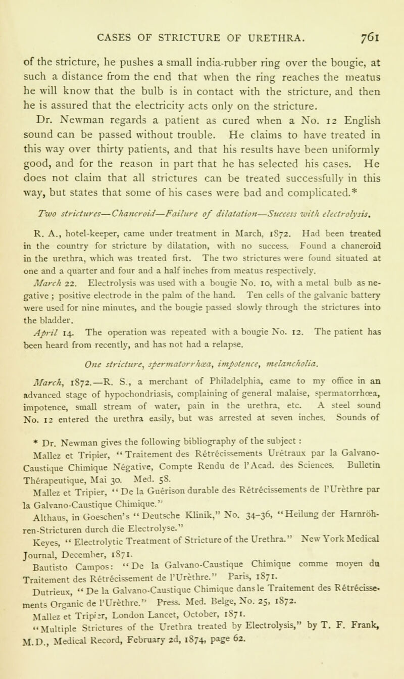 of the stricture, he pushes a small india-rubber ring over the bougie, at such a distance from the end that when the ring reaches the meatus he will know that the bulb is in contact with the stricture, and then he is assured that the electricity acts only on the stricture. Dr. Newman regards a patient as cured when a No. 12 English sound can be passed without trouble. He claims to have treated in this way over thirty patients, and that his results have been uniformly good, and for the reason in part that he has selected his cases. He does not claim that all strictures can be treated successfully in this way, but states that some of his cases were bad and complicated.* Two strictures—Chancroid—Failure of dilatation—Success 7oith electrolysis, R. A., hotel-keeper, came under treatment in March, 1S72. Had been treated in the country for stricture by dilatation, with no success. Found a chancroid in the urethra, which was treated first. The two strictures were found situated at one and a quarter and four and a half inches from meatus respectively. March 22. Electrolysis was used with a bougie Xo. 10, with a metal bulb as ne- gative ; positive electrode in the palm of the hand. Ten cells of the galvanic battery were used for nine minutes, and the bougie passed slowly through the strictures into the bladder. April 14. The operation was repeated with a bougie No. 12. The patient has been heard from recently, and has not had a relapse. One stricture, spermatorrhcea, impotence, melancholia. March, 1872.—R. S., a merchant of Philadelphia, came to my office in an advanced stage of hypochondriasis, complaining of general malaise, spermatorrhcea, impotence, small stream of water, pain in the urethra, etc. A steel sound No. 12 entered the urethra easily, but was arrested at seven inches. Sounds of * Dr. Newman gives the following bibliography of the subject : Mallez et Tripier,  Traitement des Retrecissements Uretraux par la Galvano- Caustique Chimique Negative, Compte Rendu de l'Acad. des Sciences. Bulletin Therapeutique, Mai 30. Med. 58. Mallez et Tripier,  De la Guerison durable des Retrecissements de l'Urethre par la Galvano-Caustique Chimique. Althaus, in Goeschen's Deutsche Klinik, No. 34-36, Heilungder Harnroh- ren-Stricturen durch die Electrolyse. Keves,  Electrolytic Treatment of Stricture of the Urethra. New- York Medical Journal, December, 1S71. Bautisto Campos:  De la Galvano-Caustique Chimique comme moyen do Traitement des Retrecissement de l'Urethre. Paris, 1S71. Dutrieux,  De la Galvano-Caustique Chimique dansle Traitement des Retrecisse. ments Organic de l'Urethre. Press. Med. Beige, No. 25, 1S72. Mallez et Tripi*r, London Lancet, October, 1871.  Multiple Strictures of the Urethra treated by Electrolysis, by T. F. Frank, M.D., Medical Record, February 2d, 1S74, page 62.