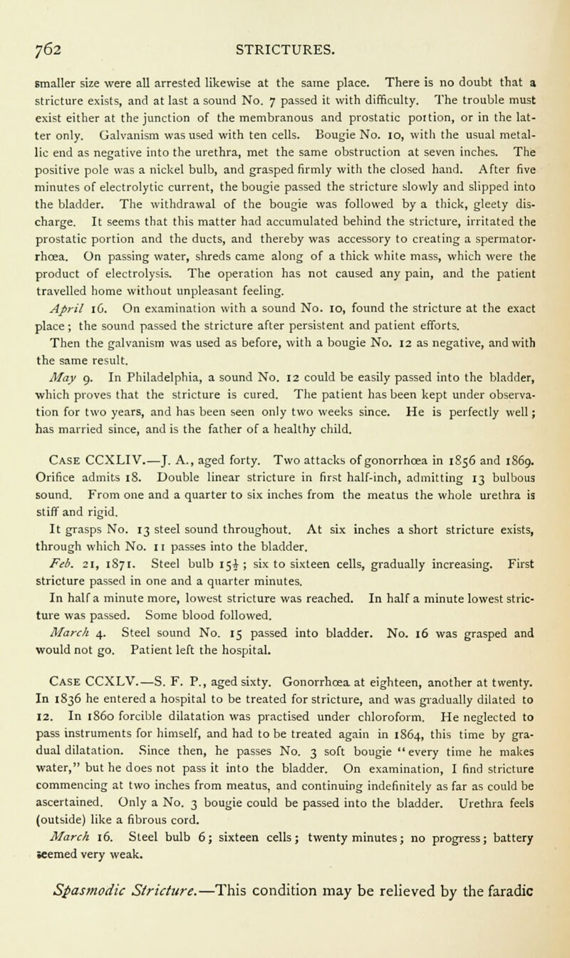 smaller size were all arrested likewise at the same place. There is no doubt that a stricture exists, and at last a sound No. 7 passed it with difficulty. The trouble must exist either at the junction of the membranous and prostatic poition, or in the lat- ter only. Galvanism was used with ten cells. Bougie No. 10, with the usual metal- lic end as negative into the urethra, met the same obstruction at seven inches. The positive pole was a nickel bulb, and grasped firmly with the closed hand. After five minutes of electrolytic current, the bougie passed the stricture slowly and slipped into the bladder. The withdrawal of the bougie was followed by a thick, gleety dis- charge. It seems that this matter had accumulated behind the stricture, irritated the prostatic portion and the ducts, and thereby was accessory to creating a spermator- rhoea. On passing water, shreds came along of a thick white mass, which were the product of electrolysis. The operation has not caused any pain, and the patient travelled home without unpleasant feeling. April 16. On examination with a sound No. 10, found the stricture at the exact place; the sound passed the stricture after persistent and patient efforts. Then the galvanism was used as before, with a bougie No. 12 as negative, and with the same result. May 9. In Philadelphia, a sound No. 12 could be easily passed into the bladder, which proves that the stricture is cured. The patient has been kept under observa- tion for two years, and has been seen only two weeks since. He is perfectly well; has married since, and is the father of a healthy child. Case CCXLIV.—J. A., aged forty. Two attacks of gonorrhoea in 1856 and 1S69. Orifice admits 18. Double linear stricture in first half-inch, admitting 13 bulbous sound. From one and a quarter to six inches from the meatus the whole urethra is stiff and rigid. It grasps No. 13 steel sound throughout. At six inches a short stricture exists, through which No. 11 passes into the bladder. Feb. 21, 1871. Steel bulb 15A ; six to sixteen cells, gradually increasing. First stricture passed in one and a quarter minutes. In half a minute more, lowest stricture was reached. In half a minute lowest stric- ture was passed. Some blood followed. March 4. Steel sound No. 15 passed into bladder. No. 16 was grasped and would not go. Patient left the hospital. Case CCXLV.—S. F. P., aged sixty. Gonorrhoea at eighteen, another at twenty. In 1836 he entered a hospital to be treated for stricture, and was gradually dilated to 12. In 1S60 forcible dilatation was practised under chloroform. He neglected to pass instruments for himself, and had to be treated again in 1864, this time by gra- dual dilatation. Since then, he passes No. 3 soft bougie every time he makes water, but he does not pass it into the bladder. On examination, I find stricture commencing at two inches from meatus, and continuing indefinitely as far as could be ascertained. Only a No. 3 bougie could be passed into the bladder. Urethra feels (outside) like a fibrous cord. March 16. Steel bulb 6; sixteen cells; twenty minutes; no progress; battery •eemed very weak. Spasmodic Stricture.—This condition may be relieved by the faradic